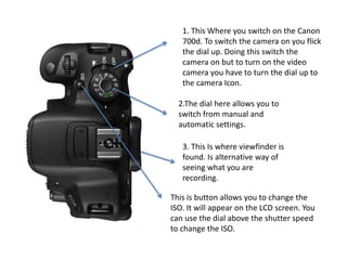 1. This Where you switch on the Canon
700d. To switch the camera on you flick
the dial up. Doing this switch the
camera on but to turn on the video
camera you have to turn the dial up to
the camera Icon.
2.The dial here allows you to
switch from manual and
automatic settings.
3. This Is where viewfinder is
found. Is alternative way of
seeing what you are
recording.
This is button allows you to change the
ISO. It will appear on the LCD screen. You
can use the dial above the shutter speed
to change the ISO.
 