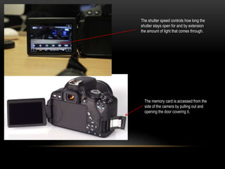 The shutter speed controls how long the
shutter stays open for and by extension
the amount of light that comes through.
The memory card is accessed from the
side of the camera by pulling out and
opening the door covering it.
 