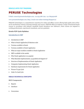 ORACLE APPS P2P TRAINING
PERUSE Technologies
E-Mail: contact@perusetechnologies.com, +91-954 288 1790, +91-7893930068
www.perusetechnologies.com, http://oracle-scm-online-trainings.blogspot.in/
PERUSE Technologies is a comprehensive repository for online and offline courses offering high quality state-of-the-
art IT and Business related e-learning trainings and courses. PERUSE Offers its students a range of functional Oracle
courses in accordance with Industry standards Oracle introduces new Software’s, these courses are targeted to
working professionals, experienced consultants, and new graduates
Oracle P2P Cycle Syllabus
Introduction to ERP
• Introduction to ERP
• What is Oracle Application/E-Business suite
• Versions available in Oracle
• Versions available in Oracle Application
• What are major modules available in Oracle Application
• ERP’s available in the market
• Why Oracle application is so popular
• What Basically Implementation, up gradation & Support is?
• Overview of Implementation of Oracle Application
• Companies Implementing Oracle Application
• Hardware requirements for Oracle Application
• Procure To pay Cycle
• Order To Cash Cycle
ORALE TECHNICAL CONCEPTS
RICE Components
• Reports
• Interfaces
• Conversions
 