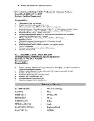 • Handling 100 Computers and 150 users in every site.
SITeCos Solutions: On Project ICICI Prudential life Insurance Pvt. Ltd.
From 01 July 2008 to 20Nov 2009
Engineer Facilities Management
Responsibilities:
• Maintenance of Local Area network.
• Configuring of Switches, Routers and NIC cards.
• Maintenance and servicing of Printers, PCs, and Network Equipments.
• Installation of various Operating systems like Windows NT 4.0 (Server and Workstation), Windows
9x, Windows 2000 Server, Windows 2003 Advanced Server, Windows 2000 Professional.
• Installation of Linux Server And other OS of Linux
• Provide first level support to end users for system operation, maintenance, fault Rectification,
Application, User Support and LAN Operation.
• Manage and solve the trouble shooting problems of Software, Hardware and
Company’s Network.
• Maintain inventory and documentation of PC’s, Printers and Network
Equipments and keep them updated.
• Liaison with outside venders and service providers with respect to PCs and
Network related issues.
• Setting up and running day to day activities of the company.
• Imparting training to staff.
ELITE INFOTECH South Campus New Delhi
(Jetking Computer Hardware and Networking institute)
From 16 Jan 2005 T0 30 Jun 2008
Service Engineer
Responsibilities:
• Worked as Incharge of Electronics, Computer Hardware & Networking Lab and also responsible for
Maintenance and Technical support.
• Configure and installation of LAN and maintenance of all peripherals attached to the LAN.
• Configure IP address management.
• Installation of network printer and digital senders.
• Configure DHCP/DNS server on LAN.
• Provide Engineer services related to LAN.
• Imparting training to students in the Institute.
PERSONAL DETAILS
FATHER’S NAME : Shri Yeshbir Singh
GENDER : Male
DATE BIRTH : 09th
Sep. 1985
BLOOD GRP : AB+ve
NATIONALITY : Indian
MARITAL STATUS : Single
LANGUAGES KNOWN : English & Hindi
PASSPORT No. : G6521234
 