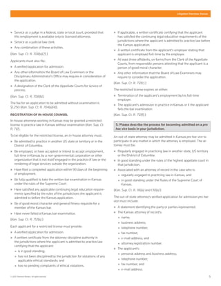5© 2015 Thomson Reuters. All rights reserved.
Litigation Overview: Kansas
„„ Service as a judge in a federal, state or local court, provided that
this employment is available only to licensed attorneys.
„„ Service as a judicial law clerk.
„„ Any combination of these activities.
(Kan. Sup. Ct. R. 708(a)(7).)
Applicants must also file:
„„ A verified application for admission.
„„ Any other information the Board of Law Examiners or the
Disciplinary Administrator's Office may require in consideration of
the application.
„„ A designation of the Clerk of the Appellate Courts for service of
process.
(Kan. Sup. Ct. R. 708(b).)
The fee for an application to be admitted without examination is
$1,250 (Kan. Sup. Ct. R. 704(a)(4)).
REGISTRATION OF IN-HOUSE COUNSEL
In-house attorneys working in Kansas may be granted a restricted
license to practice law in Kansas without examination (Kan. Sup. Ct.
R. 712).
To be eligible for the restricted license, an in-house attorney must:
„„ Be admitted to practice in another US state or territory or in the
District of Columbia.
„„ Be employed, or have accepted or intend to accept employment,
full-time in Kansas by a non-governmental corporation or other
organization that is not itself engaged in the practice of law or the
rendering of legal services outside the organization.
„„ Have filed a completed application within 90 days of the beginning
of employment.
„„ Be fully qualified to take the written bar examination in Kansas
under the rules of the Supreme Court.
„„ Have satisfied any applicable continuing legal education require-
ments specified by the rules of the jurisdictions the applicant is
admitted to before the Kansas application.
„„ Be of good moral character and general fitness requisite for a
member of the Kansas bar.
„„ Have never failed a Kansas bar examination.
(Kan. Sup. Ct. R. 712(a).)
Each applicant for a restricted license must provide:
„„ A verified application for admission.
„„ A written certificate from the attorney-discipline authority in
the jurisdictions where the applicant is admitted to practice law
certifying that the applicant:
„„ is in good standing;
„„ has not been disciplined by the jurisdiction for violations of any
applicable ethical standards; and
„„ has no pending complaints of ethical violations.
„„ If applicable, a written certificate certifying that the applicant
has satisfied the continuing legal education requirements of the
jurisdictions where the applicant is admitted to practice law before
the Kansas application.
„„ A written certificate from the applicant's employer stating that
applicant is employed full-time by the employer.
„„ At least three affidavits, on forms from the Clerk of the Appellate
Courts, from responsible persons attesting that the applicant is a
person of good moral character.
„„ Any other information that the Board of Law Examiners may
require to consider the application.
(Kan. Sup. Ct. R. 712(c).)
The restricted license expires on either:
„„ Termination of the applicant's employment by his full-time
employer.
„„ The applicant's admission to practice in Kansas or if the applicant
fails the bar examination
(Kan. Sup. Ct. R. 712(f).)
5. Please describe the process for becoming admitted on a pro
hac vice basis in your jurisdiction.
An out-of-state attorney may be admitted in Kansas pro hac vice to
participate in any matter in which the attorney is employed. The at-
torney must be:
„„ Regularly engaged in practicing law in another state, US territory
or the District of Columbia.
„„ In good standing under the rules of the highest appellate court in
that jurisdiction.
„„ Associated with an attorney of record in the case who is:
„„ regularly engaged in practicing law in Kansas; and
„„ in good standing under the Rules of the Supreme Court of
Kansas.
(Kan. Sup. Ct. R. 116(a) and 1.10(a).)
The out-of-state attorney's verified application for admission pro hac
vice must include:
„„ A statement identifying the party or parties represented.
„„ The Kansas attorney of record's:
„„ name;
„„ business address;
„„ telephone number;
„„ fax number;
„„ e-mail address; and
„„ attorney registration number.
„„ The applicant's:
„„ personal address and business address;
„„ telephone number;
„„ fax number; and
„„ e-mail address.
 