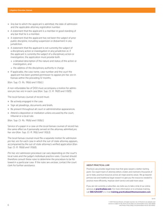 6
Litigation Overview: Kansas
04-15
© 2015 Thomson Reuters. All rights reserved. Use of Practical Law websites and
services is subject to the Terms of Use (http://us.practicallaw.com/2-383-6690)
and Privacy Policy (http://us.practicallaw.com/8-383-6692).
„„ Any bar to which the applicant is admitted, the date of admission
and the applicable attorney registration number.
„„ A statement that the applicant is a member in good standing of
any bar that he is a member.
„„ A statement that the applicant has not been the subject of prior
public discipline, including suspension or disbarment in any
jurisdiction.
„„ A statement that the applicant is not currently the subject of
a disciplinary action or investigation in any jurisdiction or, if
the applicant is currently the subject of a disciplinary action or
investigation, the application must provide both:
„„ a detailed description of the nature and status of the action or
investigation; and
„„ the address of the disciplinary authority in charge.
„„ If applicable, the case name, case number and the court the
applicant has been granted permission to appear pro hac vice in
Kansas within the preceding 12 months.
(Kan. Sup. Ct. Rs. 116(e) and 1.10(e).)
A non-refundable fee of $100 must accompany a motion for admis-
sion pro hac vice in each case (Kan. Sup. Ct. R. 116(f) and 1.10(f)).
The local Kansas counsel of record must:
„„ Be actively engaged in the case.
„„ Sign all pleadings, documents and briefs.
„„ Be present throughout all court or administrative appearances.
„„ Attend a deposition or mediation unless excused by the court,
tribunal or a local rule.
(Kan. Sup. Ct. Rs. 116(b) and 1.10(b).)
Service of a paper in a case on the local Kansas counsel of record has
the same effect as if personally served on the attorney admitted pro
hac vice (Kan. Sup. Ct. R. 116(c) and 1.10(c)).
The local Kansas counsel must file a separate motion for admission
pro hac vice for each case in which the out-of-state attorney appears,
accompanied by the out-of-state attorney's verified application (Kan.
Sup. Ct. R. 116(d) and 1.10(d)).
Pro hac vice admission procedure can vary depending on the court's
local rules and the judge's individual practice rules. Counsel should
therefore consult these rules to determine the procedure to be fol-
lowed in a particular case. If the rules are unclear, contact the court
clerk for further assistance. ABOUT PRACTICAL LAW
Practical Law provides legal know-how that gives lawyers a better starting
point. Our expert team of attorney editors creates and maintains thousands of
up-to-date, practical resources across all major practice areas. We go beyond
primary law and traditional legal research to give you the resources needed to
practice more efficiently, improve client service and add more value.
If you are not currently a subscriber, we invite you to take a trial of our online
services at practicallaw.com. For more information or to schedule training,
call 888.529.6397 or e-mail training.practicallaw@thomsonreuters.com.
 