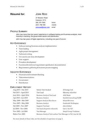 Résumé for John Reid 1 of 6
Résumé for: JOHN REID
37 Moreton Road
Carterton 5713
(06) 379 7645 home
(021) 766 559 mobile
johnsreid@mac.com email
PROFILE SUMMARY
John has more than ten years’ experience in software testing and business analysis, most
recently in banking, the government sector and distribution.
John has two years of Agile experience, including one year of scrum.
KEY EXPERIENCE
• Software testing/ business analysis/ implementation
• Team leading
• Agile project management
• Technical writing
• Use case & user story development
• User support
• Procedure development
• Functional & technical requirement specification documentation
• Requirements gathering & business process mapping
INDUSTRY EXPERIENCE
• Financial and Investment Banking
• Telecommunications
• Government
• Distribution
EMPLOYMENT HISTORY
Aug 2015 – Dec 2015 Senior Test Analyst Z Energy Ltd
Feb 2015 – April 2015 Test Lead Ministry of Justice
July 2010 – April 2014 Business Analyst/Test Lead ANZ Bank
Apr 2010 – Jun 2010 Business Analyst Starfish Consulting/NZDF
May 2008 – Mar 2009 Support Analyst/KiwiSaver Inland Revenue
Nov 2007 – May 2008 Business Analyst Foodstuffs Wellington
Feb 2005 – Nov 2007 Support/ Test lead eServGlobal
Jul 2004 – Nov 2004 Test lead (Airpoints relaunch) Gen-i/ Air NZ
Nov 2003 – Jul 2004 Test Manager Simpl Group/ Vodafone
Before Nov 2003 Business Analyst/Tech author/ Test Manager in NZ, Aust & UK
For more details of these roles, see theschedule of experience on page 2.
 