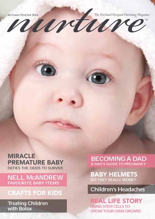 Autumn/Winter 2014 
MIRACLE 
PREMATURE BABY 
DEFIES THE ODDS TO SURVIVE 
NELL McANDREW 
FAVOURITE BABY ITEMS 
BABY HELMETS 
DO THEY REALLY WORK? 
Children’s Headaches 
CRAFTS FOR KIDS 
BECOMING A DAD 
A DAD’S GUIDE TO PREGNANCY 
Treating Children 
with Botox 
REAL LIFE STORY 
USING STEM CELLS TO 
GROW YOUR OWN ORGANS 
 