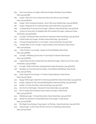 284. Does Conversation on Google+ Help Search Engine Rankings? Jesse Wojdylo 
http://goo.gl/uSIlS 
285. Google+ Allows Its Users to Determine Their Own Success Jesse Wojdylo 
http://goo.gl/NpNuO 
286. Google+ WILL Dominate Facebook - Here's Why Jesse Wojdylo http://goo.gl/Odh3W 
287. Google+ Hangouts On Air Technical Guide Jessica Safir http://goo.gl/wpDxw 
288. 10 Simple Ideas To Increase Your Google+ Influence Johan Horak http://goo.gl/JI21R 
289. 14 Ways To Learn How To Helpfully Ride The Coattails Of Google+ influencers Johan 
Horak http://goo.gl/HuPXR 
290. 3 Google+ Post Recycle Ideas And Why It's Important Johan Horak http://goo.gl/I7B7K 
291. 6 Quick Guides For Google+ Newbies Johan Horak http://goo.gl/Ke0iI 
292. 6 Unique & Inspiring Ways To Use Google+ Johan Horak http://goo.gl/i7hm7 
293. 7 Simple Ideas To Get A Google+ Tango And More Circle Inclusions Johan Horak 
http://goo.gl/Q1g4s 
294. 7 Tips On How to use Google+ Images For Brand Building Johan Horak 
http://goo.gl/jbfHj 
295. 9 Google+ Publishing Tips On How To Get People To Read It Johan Horak 
http://goo.gl/DikdH 
296. 9 Quick Steps On How To Kick Start Your Brand On Google+ When You Are New Johan 
Horak http://goo.gl/eYXqB 
297. A Google+ Follow Circle Flaw and Opportunity Johan Horak http://goo.gl/K0T6K 
298. Branding: Are You Interested In Google+ Cross Platform Publishing? Johan Horak 
http://goo.gl/udnKg 
299. Easily Autopost From Google+ To Twitter Using Feedburner Johan Horak 
http://goo.gl/CsgmD 
300. Engage With Google+ Big Fish Or Cultivating Small Fish? Johan Horak http://goo.gl/6Uzjl 
301. Google+ Adopted As The Central Publishing Base Johan Horak http://goo.gl/tnDXP 
302. Google+ Is In The First Place Johan Horak http://goo.gl/1EwCi 
303. How Do You Find Google+ Diamonds? Johan Horak http://goo.gl/tLdln 
304. How To Easily Find And Share Great Content At Google+ Johan Horak 
http://goo.gl/5bVWX 
305. Publishing Google+ To Email Subscribers Johan Horak http://goo.gl/sVBzU 
306. Should You AutoPost To Social Media Sites from Google+? Johan Horak 
http://goo.gl/NiJBH 
307. The Single Focus Strategy Using Google+ As The Base: Johan Horak http://goo.gl/YoIWe 
308. Using Google+ As The Center Of The Universe For Publishing Johan Horak 
http://goo.gl/nLhy8 
 