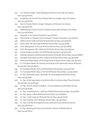 340. 18+ Ultimate Google+ Circles Management Resources For Tips Luis Galarza 
http://goo.gl/Nz2OL 
341. Google Now Let You Link Your Website With Your Google+ Page! Luis Galarza 
http://goo.gl/XUOJx 
342. How To Provide Effective Google+ Hangouts or Webinars! Luis Galarza 
http://goo.gl/W72iS 
343. Marketing Tips: Content Tactics To Help You Boost SEO and Sales! Luis Galarza 
http://goo.gl/WNqEL 
344. Hangouts on Air Lynette Young http://goo.gl/hTGci 
345. What Exactly is a Hangout On Air in Google+? Lynette Young http://goo.gl/hTGci 
346. Build it and the Trolls will Come M Sinclair Stevens http://goo.gl/Ei7P0 
347. Circle Limbo: File and Forget M Sinclair Stevens http://goo.gl/9znRH 
348. Circle Management: In Process M Sinclair Stevens http://goo.gl/oFMH3 
349. Circle Management: Who's Relevant? M Sinclair Stevens http://goo.gl/jyeev 
350. Content Scrapers Are Here, Too M Sinclair Stevens http://goo.gl/wyJ2h 
351. Deleting Comments and Branching Discussions M Sinclair Stevens http://goo.gl/Np8KD 
352. Extended Circles Spam and How to Stop It M Sinclair Stevens http://goo.gl/eqkDp 
353. Fluid Social Relationships and Evolving Circles M Sinclair Stevens http://goo.gl/0AS11 
354. G+ Conceptual Model: Our Friends Are Conduits of the Information Stream M Sinclair 
Stevens http://goo.gl/5MLX7 
355. G+ Conceptual Model: Push or Pull? M Sinclair Stevens http://goo.gl/wUEjF 
356. G+ Conceptual Model: Share is Not Send M Sinclair Stevens http://goo.gl/4TaH0 
357. G+ Tips: Bookmarks, Notes, and Drafts: No Circle Required M Sinclair Stevens 
http://goo.gl/5fQIU 
358. G+ Tips: Circle Organization: Sort by How Often You Want to Read Them M Sinclair 
Stevens http://goo.gl/FXvgB 
359. G+ Tips: Don't be Afraid to Unfollow -- You Can Still Keep Up M Sinclair Stevens 
http://goo.gl/LE4SZ 
360. G+ Tips: Formatting Posts -- Bold Your Titles M Sinclair Stevens http://goo.gl/jlK1e 
361. G+ Tips: Ignore vs Block M Sinclair Stevens http://goo.gl/ZSpOA 
362. G+ Tips: J is the magic key M Sinclair Stevens http://goo.gl/wVnki 
363. G+ Tips: Letterbox Circle M Sinclair Stevens http://goo.gl/N4bc9 
364. G+ Tips: Lock This Post Option Prevents Accidental Invites M Sinclair Stevens 
http://goo.gl/KWx3v 
365. G+ Tips: Reducing the Noise in Your Readers' Streams M Sinclair Stevens 
http://goo.gl/VdLLe 
 