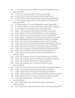 366. G+ Tips: Resharing Limited Posts Publicly -- Please No Hat Tips M Sinclair Stevens 
http://goo.gl/aFI87 
367. G+ Tips: Send a Message M Sinclair Stevens http://goo.gl/9Xq06 
368. G+ Tips: Start Your Own Post M Sinclair Stevens http://goo.gl/QVG5W 
369. G+ Tips: Two Ways of Sharing Content M Sinclair Stevens http://goo.gl/DZOMN 
370. G+ Tips: Use Pages to Replace Family and Other Opt-In Circles M Sinclair Stevens 
http://goo.gl/lUYPO 
371. G+: Conceptual Model--G+ vs Twitter M Sinclair Stevens http://goo.gl/4EJWp 
372. G+: Conceptual Model: It's a Circle, not a Box M Sinclair Stevens http://goo.gl/lk8j1 
373. G+Tips: Introduce Yourself M Sinclair Stevens http://goo.gl/V8W5m 
374. Google+ -- The Unexplored Territory M Sinclair Stevens http://goo.gl/vSBI3 
375. Google+ Addiction: Head in the Cloud M Sinclair Stevens http://goo.gl/F0qiv 
376. Google+ Changes the Social Dynamic M Sinclair Stevens http://goo.gl/bKN06 
377. Google+ Redesign: The Application Ribbon M Sinclair Stevens http://goo.gl/NaQAE 
378. Google+ Should Ditch the Social Graph M Sinclair Stevens http://goo.gl/EKqGD 
379. Google+ Tips: A Post Can Be Anything M Sinclair Stevens http://goo.gl/NHiL4 
380. Google+ Tips: Circles: Sharing is About Sharing M Sinclair Stevens http://goo.gl/E2lis 
381. Google+ Tips: Consider Your Audience M Sinclair Stevens http://goo.gl/WD7i3 
382. Google+ Tips: Following is not Friending M Sinclair Stevens http://goo.gl/uMPrb 
383. Google+ Tips: Let the Right One In M Sinclair Stevens http://goo.gl/5U7KI 
384. Google+ Tips: Private Sharing with One or More People M Sinclair Stevens 
http://goo.gl/zbYRj 
385. Google+ Tips: Profile Page: Places Lived M Sinclair Stevens http://goo.gl/oKwes 
386. Google+ Tips: Scrapbooks and Hovercards M Sinclair Stevens http://goo.gl/O0z2Z 
387. Google+ Tips: Secret Circles M Sinclair Stevens http://goo.gl/Xz7G5 
388. Google+ Tips: Simplifying Circles -- Start with Two M Sinclair Stevens 
http://goo.gl/0eITK 
389. Google+ UX: Fostering a Sense of Community M Sinclair Stevens http://goo.gl/WxevS 
390. Google+ UX: View Posts By Type M Sinclair Stevens http://goo.gl/yV6TS 
391. Google+: Designed for Introverts? M Sinclair Stevens http://goo.gl/uN9rH 
392. Google+: Reputation Engine or Social Network M Sinclair Stevens http://goo.gl/UeBmY 
393. Google+: Tools for Writers: Group Explore M Sinclair Stevens http://goo.gl/IwYyw 
394. Google+Tips: Simplifying Circles -- Start with Two M Sinclair Stevens 
http://goo.gl/Mz5yX 
395. Interest Graph Toolkit: Google+ Feature Set for Writers M Sinclair Stevens 
http://goo.gl/P7Yga 
396. Interest Graph Toolset: Feature Set For Readers M Sinclair Stevens http://goo.gl/UX6lv 
 