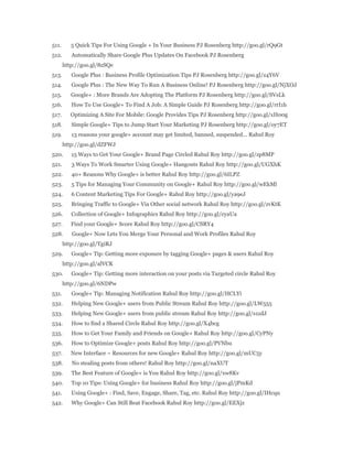 511. 5 Quick Tips For Using Google + In Your Business PJ Rosenberg http://goo.gl/rQ9Gt 
512. Automatically Share Google Plus Updates On Facebook PJ Rosenberg 
http://goo.gl/8zSQe 
513. Google Plus : Business Profile Optimization Tips PJ Rosenberg http://goo.gl/z4Y6V 
514. Google Plus : The New Way To Run A Business Online! PJ Rosenberg http://goo.gl/NjXOJ 
515. Google+ : More Brands Are Adopting The Platform PJ Rosenberg http://goo.gl/SVsLk 
516. How To Use Google+ To Find A Job: A Simple Guide PJ Rosenberg http://goo.gl/rrI1h 
517. Optimizing A Site For Mobile: Google Provides Tips PJ Rosenberg http://goo.gl/xH00g 
518. Simple Google+ Tips to Jump Start Your Marketing PJ Rosenberg http://goo.gl/oy7ET 
519. 13 reasons your google+ account may get limited, banned, suspended... Rahul Roy 
http://goo.gl/dZFWJ 
520. 15 Ways to Get Your Google+ Brand Page Circled Rahul Roy http://goo.gl/zp8MP 
521. 3 Ways To Work Smarter Using Google+ Hangouts Rahul Roy http://goo.gl/UGXhK 
522. 40+ Reasons Why Google+ is better Rahul Roy http://goo.gl/6ILPZ 
523. 5 Tips for Managing Your Community on Google+ Rahul Roy http://goo.gl/wEkMl 
524. 6 Content Marketing Tips For Google+ Rahul Roy http://goo.gl/ya9eJ 
525. Bringing Traffic to Google+ Via Other social network Rahul Roy http://goo.gl/zvKtK 
526. Collection of Google+ Infographics Rahul Roy http://goo.gl/cyaUa 
527. Find your Google+ Score Rahul Roy http://goo.gl/CSRY4 
528. Google+ Now Lets You Merge Your Personal and Work Profiles Rahul Roy 
http://goo.gl/TgiRJ 
529. Google+ Tip: Getting more exposure by tagging Google+ pages & users Rahul Roy 
http://goo.gl/alVCK 
530. Google+ Tip: Getting more interaction on your posts via Targeted circle Rahul Roy 
http://goo.gl/6NDPw 
531. Google+ Tip: Managing Notification Rahul Roy http://goo.gl/HCLYi 
532. Helping New Google+ users from Public Stream Rahul Roy http://goo.gl/LW555 
533. Helping New Google+ users from public stream Rahul Roy http://goo.gl/s1zdJ 
534. How to find a Shared Circle Rahul Roy http://goo.gl/X4bcg 
535. How to Get Your Family and Friends on Google+ Rahul Roy http://goo.gl/CyPNy 
536. How to Optimize Google+ posts Rahul Roy http://goo.gl/PVNbu 
537. New Interface ~ Resources for new Google+ Rahul Roy http://goo.gl/mUC5y 
538. No stealing posts from others! Rahul Roy http://goo.gl/naXUT 
539. The Best Feature of Google+ is You Rahul Roy http://goo.gl/xw8Kv 
540. Top 10 Tips: Using Google+ for business Rahul Roy http://goo.gl/jPmKd 
541. Using Google+ : Find, Save, Engage, Share, Tag, etc. Rahul Roy http://goo.gl/IHcqu 
542. Why Google+ Can Still Beat Facebook Rahul Roy http://goo.gl/EEXjz 
 