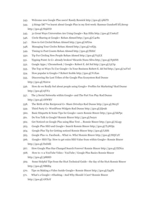 543. Welcome new Google Plus users! Randy Resnick http://goo.gl/4MJTt 
544. 5 things Iâ€™ve learnt about Google Plus in my first week: Rasmus Gundorff SÃ¦derup 
http://goo.gl/H9hYD 
545. 31 Great Ways Universities Are Using Google+ Ray Hiltz http://goo.gl/Um62T 
546. Circle Sharing at Google+ Rehan Ahmed http://goo.gl/C4c8o 
547. How to Get Circled Rehan Ahmed http://goo.gl/6PJ0e 
548. Managing Your Circles Rehan Ahmed http://goo.gl/vsIQ5 
549. Timing to Post Counts Rehan Ahmed http://goo.gl/fXEiC 
550. Tip For Circling New People Rehan Ahmed http://goo.gl/VyjLX 
551. Tipping Point: Is G+ already broken? Ricardo Nuno Silva http://goo.gl/FpbNS 
552. Google Apps / Chromebook / Google+ Robert E. del Sol http://goo.gl/i3Uip 
553. The Top 10 Ways To Use Google+ In Your Business Robert E. del Sol http://goo.gl/uzVwI 
554. How popular is Google+? Robert Scoble http://goo.gl/V1Xan 
555. Discovering the Lost Tribes of the Google Plus Ecosystem Rod Dunne 
http://goo.gl/Hoivw 
556. How do we Really feel about people using Google+ Profiles for Marketing? Rod Dunne 
http://goo.gl/ejVY2 
557. The 3 Social Networks within Google+ and The Part You Play Rod Dunne 
http://goo.gl/zNWRV 
558. The Birth of the Reciprocal G+ Share Drivebys Rod Dunne http://goo.gl/8te3V 
559. Third Party G+ WordPress Widgets Rod Dunne http://goo.gl/jQe9h 
560. Basic Etiquette & Some Tips for Google+ users Ronnie Bincer http://goo.gl/hkPpc 
561. Do You Talk to Google? Ronnie Bincer http://goo.gl/bszy0 
562. Get Noticed on Google Plus using Blue Text ... Ronnie Bincer http://goo.gl/ALcgy 
563. Google Plus SEO and Google+ Search Ronnie Bincer http://goo.gl/T4WQ9 
564. Google Plus Tip for Getting noticed Ronnie Bincer http://goo.gl/LSiSi 
565. Google Plus vs. Facebook... What vs. Who! Ronnie Bincer http://goo.gl/HQU2Y 
566. Google+ SEO Tip: How to get extra SEO Value from within Google+ Ronnie Bincer 
http://goo.gl/DsDdE 
567. How Google Plus Has Changed Search Forever! Ronnie Bincer http://goo.gl/ZZNzx 
568. How to +1 a YouTube Video - YouTube / Google Plus Basics Ronnie Bincer 
http://goo.gl/38R8D 
569. Some Helpful Tips from the HoA Technical Guide - the day of the HoA Ronnie Bincer 
http://goo.gl/SBKR4 
570. Tips on Making a Video Inside Google+ Ronnie Bincer http://goo.gl/f4qFb 
571. What's a Google+ #Hashtag - And Why Should I Care? Ronnie Bincer 
http://goo.gl/xNXoY 
 
