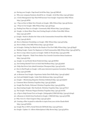 30. Having your Google+ Page heard Arvid Bux http://goo.gl/EBGnX 
31. Why your company/business should be on +Google+ Arvid Bux http://goo.gl/t3Qa0 
32. 7 Circle Management Tips That Will Increase Your Google+ Experience Billy Wilson 
http://goo.gl/z8TbI 
33. 7 Tips on How to Make New Friends on Google+ Billy Wilson http://goo.gl/DeA0n 
34. 7 Ways to Use Google+ Billy Wilson http://goo.gl/bwg1j 
35. Finding Your Place in a Google+ Community Billy Wilson http://goo.gl/qQ5nx 
36. Google+ is About More Than Just Circling People to Follow Posts Billy Wilson 
http://goo.gl/osFFF 
37. Google+ Needs to Realize the Value in the Communities Formed Here Billy Wilson 
http://goo.gl/xR1O7 
38. How to Maintain Friendships on Google+ Billy Wilson http://goo.gl/txdAg 
39. How to Make a Post Billy Wilson http://goo.gl/oXzmf 
40. Is Google+ Putting Too Much in the Hands of Too Few? Billy Wilson http://goo.gl/KgsjV 
41. Making Google+ Easier For Beginners to Find Communities Billy Wilson http://goo.gl/kkFVq 
42. How to swap videos in posts on Google+ Bobbi Jo Woods http://goo.gl/aU8l6 
43. Google+ Etiquette - Think Twice Before You Uncircle Uncirclers Brian Gundersen 
http://goo.gl/sUJjz 
44. Google+ in 129 Words! Brock Predovich http://goo.gl/ZETkO 
45. Just Getting Started? You're in luck! Bud Hoffman http://goo.gl/pidaR 
46. FAQs that Never Gets Asked Carmelyne Thompson http://goo.gl/z0sYo 
47. How to find People on Google+ with same interests & passions Carmelyne Thompson 
http://goo.gl/S7Hfh 
48. 10 Reasons Your Google+ Experience Sucks Chris Pirillo http://goo.gl/n5B9U 
49. Cool and Helpful Google+ Links Chris Robinson http://goo.gl/i604C 
50. Google+ +Mentioning Etiquette Christian Schlobach http://goo.gl/mQ16U 
51. Comment More Christina Trapolino http://goo.gl/5XQdA 
52. Google Plus Noobs, Welcome! Christina Trapolino http://goo.gl/plND4 
53. Stop treating Google+ like Facebook. Christina Trapolino http://goo.gl/YirrJ 
54. The Google+ Welcome Wagon Christina Trapolino http://goo.gl/AvCHI 
55. 4 Tips to Help Format Text on Google+ [Infographic] CIRCLES http://goo.gl/2G0qG 
56. 9 Reasons to Switch from Facebook to Google+ CIRCLES http://goo.gl/3CF8K 
57. Why I love G+ Clare Cosgrove http://goo.gl/u4Z07 
58. Creating a filter in gmail to subscribe to topics from your circles Claude Rieth 
http://goo.gl/NJODs 
59. Google Plus is NOT a Social Network Cliff Roth http://goo.gl/Ty9vn 
60. Google+ Update: G+ Allows Subscriptions Colby Brown http://goo.gl/pXO1z 
 