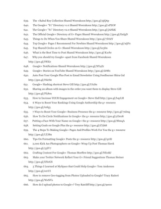 639. The +Rahul Roy Collection Shamil Weerakoon http://goo.gl/9jQ6p 
640. The Google+ "F1" Directory v1.0 Shamil Weerakoon http://goo.gl/sPEOF 
641. The Google+ "F1" Directory v2.0 Shamil Weerakoon http://goo.gl/jAHkK 
642. The Official Google+ Directory of G+ Pages Shamil Weerakoon http://goo.gl/EnIgD 
643. Things to Do When You Share Shamil Weerakoon http://goo.gl/7DAtY 
644. Top Google+ Pages I Recommend For Newbies Shamil Weerakoon http://goo.gl/aijF0 
645. Top Shared Circles on G+ Shamil Weerakoon http://goo.gl/k13fm 
646. What is the Best Time to Post Shamil Weerakoon http://goo.gl/K1cfw 
647. Why you should try Google+ apart from Facebook Shamil Weerakoon 
http://goo.gl/F8Xir 
648. Google+ Notifications Shamil Weerakoon http://goo.gl/NY4Zr 
649. Google+ Stories on YouTube Shamil Weerakoon http://goo.gl/dr8f0 
650. Auto Post Your Google Plus Post to Email Newsletter Using Feedburner Shira Gal 
http://goo.gl/FdcHe 
651. Google+ Hashtag shortcut Steve Gill http://goo.gl/UtzSn 
652. Sharing an album with images in the order you want them to display Steve Gill 
http://goo.gl/PL8eu 
653. How to Increase YOUR Engagement on Google+ Steve Hall http://goo.gl/b4yLH 
654. 6 Ways to Boost Your Rankings Using Google Authorship the g+ resource 
http://goo.gl/t0fq3 
655. 7 Ways to Boost Your Google+ Business Presence the g+ resource http://goo.gl/7nlmg 
656. How To Do Circle Notifications In Google+ the g+ resource http://goo.gl/yDc08 
657. Putting a Face With Your Name on Google+ the g+ resource http://goo.gl/8ImqA 
658. Setting Goals on Google Plus the g+ resource http://goo.gl/CLl68 
659. The 4 Steps To Making Google+ Pages And Profiles Work For You the g+ resource 
http://goo.gl/LTJ8n 
660. Tips On Formatting Google+ Posts the g+ resource http://goo.gl/qvifr 
661. 2,000 Kick Ass Photographers on Google+ Wrap Up Post Thomas Hawk 
http://goo.gl/53IV7 
662. Crafting Content For Google+ Thomas Morffew http://goo.gl/NE0BJ 
663. Make your Twitter Network Reflect Your G+ Friend Suggestions Thomas Steiner 
http://goo.gl/ENeGS 
664. 5 Things I Learned at MySpace that Could Help Google+ Tom Anderson 
http://goo.gl/ercUI 
665. How to remove Geo-tagging from Photos Uploaded to Google? Tracy Raiteri 
http://goo.gl/WeNVs 
666. How do I upload photos to Google+? Trey Ratcliff http://goo.gl/9srz0 
 