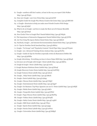61. Google+ numbers still don't matter, at least in the way you expect Colin Walker 
http://goo.gl/ZYqGv 
62. Dear new Google+ user Cora Triton http://goo.gl/miUhF 
63. Complete Guide On Google Plus Photos Creative Kit Center http://goo.gl/dMUOO 
64. 11 Google+ directories to help you make more Friends Creative Web Design 
http://goo.gl/jzQsC 
65. What to do on Google+ and how to make the Most out of it Damon Meredith 
http://goo.gl/b263f 
66. New Circler? New to Google Plus? Danial Hallock http://goo.gl/NHj2h 
67. The Importance of Interactive Engagement Danial Hallock http://goo.gl/jUFFk 
68. Are You Using The Ignore Button Daniel Enloe http://goo.gl/GK81D 
69. Facebook, Google+, and Internet Environmentalism Daniel Enloe http://goo.gl/kkdmo 
70. G+ Tips for Newbies David Amerland http://goo.gl/oMD27 
71. Google+ "In Groups" and "Popularity Contests" David Piper http://goo.gl/TG3m6 
72. Google+ 201: Advanced Training DeAno Jackson http://goo.gl/SoTI2 
73. Google+ Guides & Tips for Newbies (especially writers & illustrators) Debbie Ohi 
http://goo.gl/pEHKu 
74. Google Advertising - Everything you have to know Dejan SEM http://goo.gl/jRsq8 
75. Get more out of Google with Google+ Denis Labelle http://goo.gl/dZkT5 
76. Google & Google+ Denis Labelle http://goo.gl/7csVy 
77. Google Business Solutions Denis Labelle http://goo.gl/kbxqf 
78. Google Discovery Center Denis Labelle http://goo.gl/AeWWQ 
79. Google Ventures Denis Labelle http://goo.gl/ndorA 
80. Google... Help! Denis Labelle http://goo.gl/zB6zX 
81. Google+ Denis Labelle http://goo.gl/eA69p 
82. Google+ Discuss Denis Labelle http://goo.gl/UZlpV 
83. Google+ Entertainment Denis Labelle http://goo.gl/l5gcF 
84. Google+ for Business: Top Ways Agencies can use G+ Denis Labelle http://goo.gl/sSEjX 
85. Google+ Media Denis Labelle http://goo.gl/0AkCv 
86. Google+ Nonprofits Denis Labelle http://goo.gl/ZP6rl 
87. Google+ Pages Discuss Denis Labelle http://goo.gl/ByFOq 
88. Google+ Politics Denis Labelle http://goo.gl/hO4dE 
89. Google+ Safety Center Denis Labelle http://goo.gl/v45hO 
90. Google+ SMS Denis Labelle http://goo.gl/7Vkyo 
91. Google+ Sports Denis Labelle http://goo.gl/cg9gj 
92. Google+ Stories Denis Labelle http://goo.gl/zwW02 
93. Google+ Universities Denis Labelle http://goo.gl/EdRpZ 
 