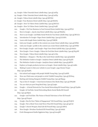 94. Google+ Video Tutorials Denis Labelle http://goo.gl/20lTp 
95. Google+ Video Tutorials Denis Labelle http://goo.gl/20lTp 
96. Google+ Videos Denis Labelle http://goo.gl/KNVhG 
97. Google+ Your Business Denis Labelle http://goo.gl/ES2Pm 
98. Google+: How To Videos Denis Labelle http://goo.gl/BULCe 
99. Google+: How To Videos Denis Labelle http://goo.gl/iwjfZ 
100. Google+: Put Your Business in Fast Forward Denis Labelle http://goo.gl/fP7tI 
101. How to Google+, step by step Denis Labelle http://goo.gl/NSaHm 
102. How to use Google+ and Make Social Work for You Denis Labelle http://goo.gl/BULCe 
103. Introduction To Google+ Pages Denis Labelle http://goo.gl/LGAW1 
104. Learn with Google Denis Labelle http://goo.gl/TdKFR 
105. Link your Google+ profile to the content you create Denis Labelle http://goo.gl/bYfhJ 
106. Link your Google+ profile to the content you create Denis Labelle http://goo.gl/bYfhJ 
107. New Google, Google+ and Google+ Page Users Denis Labelle http://goo.gl/eOuGz 
108. New Google+ Users: Google+ Videos On YouTube Denis Labelle http://goo.gl/H5yNP 
109. New Google+ Videos Denis Labelle http://goo.gl/xvXi3 
110. Slideshare + Hangout = The Sky is the Limit Denis Labelle http://goo.gl/jyQLM 
111. The Definitive Guide to Google+ Analytics Denis Labelle http://goo.gl/N34NI 
112. The Definitive Guide to Google+ Analytics Denis Labelle http://goo.gl/pBVPr 
113. Explore 31 Google products/services on Google+ Denis Labelle http://goo.gl/cx6R1 
114. Making it easier to link your website to your Google+ page Dennis Troper 
http://goo.gl/d0jNL 
115. Get noticed and engage with people Dolidh Young http://goo.gl/Lz6HX 
116. How can I find some cool people to circle? Dolidh Young http://goo.gl/ZUOwq 
117. Starting and Joining Hangouts Dolidh Young http://goo.gl/86pq3 
118. Top 10 list of +Google+ 's least known features Don Burke http://goo.gl/ZW9DB 
119. You are what you post Doug Buck http://goo.gl/y0g61 
120. Google+ : A Social Network for True Social Networking Eli Fennell http://goo.gl/VpxBw 
121. Google+ & YouTube: Social Networking Meets Social Media Eli Fennell 
http://goo.gl/iKj0L 
122. Google+ and YouTube: The Future of Social Television is Now Eli Fennell 
http://goo.gl/Yu5nA 
123. Google+ Has Its Own "Rules of Engagement" Eli Fennell http://goo.gl/PvQUS 
124. Google+ Not a Ghost Town (And Never Was) Eli Fennell http://goo.gl/agU0d 
125. Google+'s Secret Weapon: Real Life Eli Fennell http://goo.gl/uMVsi 
126. How Google+ Devalues Facebook Eli Fennell http://goo.gl/06d2I 
127. Circle Management Emilie Eggleston http://goo.gl/mwqMT 
 