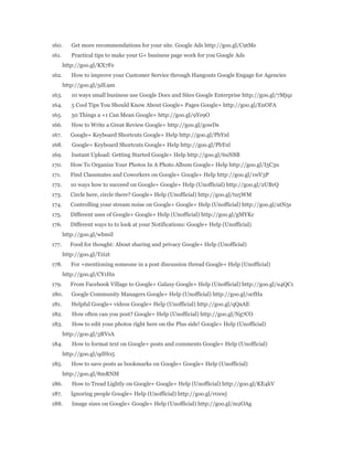 160. Get more recommendations for your site. Google Ads http://goo.gl/C9tMe 
161. Practical tips to make your G+ business page work for you Google Ads 
http://goo.gl/KX7Fe 
162. How to improve your Customer Service through Hangouts Google Engage for Agencies 
http://goo.gl/5dL9m 
163. 10 ways small business use Google Docs and Sites Google Enterprise http://goo.gl/7Mjqz 
164. 5 Cool Tips You Should Know About Google+ Pages Google+ http://goo.gl/EnOFA 
165. 50 Things a +1 Can Mean Google+ http://goo.gl/9Ye9O 
166. How to Write a Great Review Google+ http://goo.gl/gowDs 
167. Google+ Keyboard Shortcuts Google+ Help http://goo.gl/PbYnl 
168. Google+ Keyboard Shortcuts Google+ Help http://goo.gl/PbYnl 
169. Instant Upload: Getting Started Google+ Help http://goo.gl/6uN8B 
170. How To Organize Your Photos In A Photo Album Google+ Help http://goo.gl/I5C3u 
171. Find Classmates and Coworkers on Google+ Google+ Help http://goo.gl/1wV3P 
172. 10 ways how to succeed on Google+ Google+ Help (Unofficial) http://goo.gl/2UBrQ 
173. Circle here, circle there? Google+ Help (Unofficial) http://goo.gl/tu5WM 
174. Controlling your stream noise on Google+ Google+ Help (Unofficial) http://goo.gl/atN5s 
175. Different uses of Google+ Google+ Help (Unofficial) http://goo.gl/gMYKc 
176. Different ways to to look at your Notifications: Google+ Help (Unofficial) 
http://goo.gl/wbmiI 
177. Food for thought: About sharing and privacy Google+ Help (Unofficial) 
http://goo.gl/Tzi2t 
178. For +mentioning someone in a post discussion thread Google+ Help (Unofficial) 
http://goo.gl/CY1Hn 
179. From Facebook Village to Google+ Galaxy Google+ Help (Unofficial) http://goo.gl/u4QC1 
180. Google Community Managers Google+ Help (Unofficial) http://goo.gl/ocfHa 
181. Helpful Google+ videos Google+ Help (Unofficial) http://goo.gl/qQaAE 
182. How often can you post? Google+ Help (Unofficial) http://goo.gl/Ng7CO 
183. How to edit your photos right here on the Plus side! Google+ Help (Unofficial) 
http://goo.gl/3RVsA 
184. How to format text on Google+ posts and comments Google+ Help (Unofficial) 
http://goo.gl/qdH05 
185. How to save posts as bookmarks on Google+ Google+ Help (Unofficial) 
http://goo.gl/8mRNM 
186. How to Tread Lightly on Google+ Google+ Help (Unofficial) http://goo.gl/KE4kV 
187. Ignoring people Google+ Help (Unofficial) http://goo.gl/r0xwj 
188. Image sizes on Google+ Google+ Help (Unofficial) http://goo.gl/m2OAg 
 