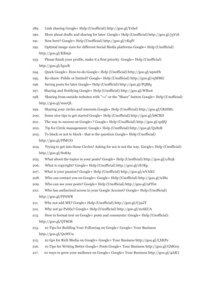 189. Link sharing Google+ Help (Unofficial) http://goo.gl/Yxbcf 
190. More about drafts and sharing for later: Google+ Help (Unofficial) http://goo.gl/j3VzS 
191. New here? Google+ Help (Unofficial) http://goo.gl/vKqlV 
192. Optimal image sizes for different Social Media platforms Google+ Help (Unofficial) 
http://goo.gl/KBmjr 
193. Please finish your profile, make it a first priority. Google+ Help (Unofficial) 
http://goo.gl/IgxcR 
194. Quick Google+ How-to-do Google+ Help (Unofficial) http://goo.gl/upmFb 
195. Re-share: Public or limited? Google+ Help (Unofficial) http://goo.gl/ojMMG 
196. Saving posts for later Google+ Help (Unofficial) http://goo.gl/PQBfq 
197. Sharing and Notifying Google+ Help (Unofficial) http://goo.gl/WBxst 
198. Sharing from outside websites with "+1" or the "Share" button Google+ Help (Unofficial) 
http://goo.gl/mecQL 
199. Sharing your circles and interests Google+ Help (Unofficial) http://goo.gl/ObHML 
200. Some nice tips to get started Google+ Help (Unofficial) http://goo.gl/b8CRD 
201. The way to success on Google+? Google+ Help (Unofficial) http://goo.gl/qsfjQ 
202. Tip for Circle management: Google+ Help (Unofficial) http://goo.gl/Q28zB 
203. To block or not to block - that is the question Google+ Help (Unofficial) 
http://goo.gl/PfMUO 
204. Trying to get into those Circles? Asking for sex is not the way. Google+ Help (Unofficial) 
http://goo.gl/8o8Ay 
205. What about the topics in your posts? Google+ Help (Unofficial) http://goo.gl/cJb5k 
206. What is copyright? Google+ Help (Unofficial) http://goo.gl/cb7Kp 
207. What is your passion? Google+ Help (Unofficial) http://goo.gl/wVAXU 
208. Who can contact you on Google+ Google+ Help (Unofficial) http://goo.gl/icl8o 
209. Who can see your posts? Google+ Help (Unofficial) http://goo.gl/9FFi0 
210. Who has authorized access to your Google Account? Google+ Help (Unofficial) 
http://goo.gl/FF6WR 
211. Why not add ME? Google+ Help (Unofficial) http://goo.gl/C32JT 
212. Why not go Public? Google+ Help (Unofficial) http://goo.gl/mAKUA 
213. How to format text on Google+ posts and comments: Google+ Help (Unofficial) 
http://goo.gl/QT8O8 
214. 10 Tips for Building Your Following on Google+ Google+ Your Business 
http://goo.gl/QnWCw 
215. 10 tips for Rich Media on Google+ Google+ Your Business http://goo.gl/LXKPe 
216. 10 Tips for Writing Better Google+ Posts Google+ Your Business http://goo.gl/GMGoy 
217. 10 ways to grow your audience on Google+ Google+ Your Business http://goo.gl/4JdCi 
 
