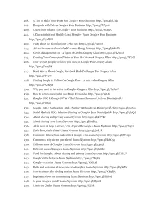 218. 5 Tips to Make Your Posts Pop Google+ Your Business http://goo.gl/LiYjv 
219. Hangouts with Extras Google+ Your Business http://goo.gl/AP5o2 
220. Learn from What's Hot Google+ Your Business http://goo.gl/SvAuA 
221. 5 Characteristics of Healthy Local Google+ Pages Google+ Your Business 
http://goo.gl/72dBH 
222. Facts about G+ Notifications GPlusTuts http://goo.gl/VruwZ 
223. Advice for new or dissatisfied G+ users Gregg Sakauye http://goo.gl/6XeNb 
224. Circle Management 101 - 4 Types of Circles Gregory Allan http://goo.gl/LJ9eM 
225. Creating Your Conceptual Vision of Your G+ Network Gregory Allan http://goo.gl/PFIyN 
226. Don't expect people to follow you back on Google Plus Gregory Allan 
http://goo.gl/vAqbY 
227. Don't Worry About Google, Facebook Had Challenges Too Gregory Allan 
http://goo.gl/SYu7r 
228. Finding People to Follow On Google Plus - 12 min. video Gregory Allan 
http://goo.gl/ApN5R 
229. Why you need to be active on Google+ Gregory Allan http://goo.gl/EuPmP 
230. How to write a successful post Hugo Fernandes http://goo.gl/ggCfI 
231. Google+ SEO & Google SPYW - The Ultimate Resource List Ivan DimitrijeviÄ‡ 
http://goo.gl/hf6i0 
232. Google+ SEO: Authorship - Rel="Author" Defined Ivan DimitrijeviÄ‡ http://goo.gl/9Dtss 
233. Social Media & SEO: Selective Sharing in Google+ Ivan DimitrijeviÄ‡ http://goo.gl/7IzQd 
234. About sharing and privacy Jaana Nystrom http://goo.gl/C6YTc 
235. About sharing later Jaana Nystrom http://goo.gl/02By3 
236. All in need of help / advice / #G +Tips with Google+ Jaana Nystrom http://goo.gl/fLgHl 
237. Circle here, circle there? Jaana Nystrom http://goo.gl/j0R1R 
238. Comment: Interaction makes life & Google+ fun Jaana Nystrom http://goo.gl/WGipy 
239. Comments, why do we post them? Jaana Nystrom http://goo.gl/L8O5q 
240. Different uses of Google+ Jaana Nystrom http://goo.gl/54zqB 
241. Different uses of Google+ Jaana Nystrom http://goo.gl/9hCdd 
242. Food for thought: About sharing and privacy Jaana Nystrom http://goo.gl/YHiUF 
243. Google's little helpers Jaana Nystrom http://goo.gl/fTqK9 
244. Google+ statistics Jaana Nystrom http://goo.gl/KNHAl 
245. Hello and welcome all newcomers to Google+ Jaana Nystrom http://goo.gl/yXrUc 
246. How to attract the circling motion Jaana Nystrom http://goo.gl/XB3RA 
247. Important views on commenting Jaana Nystrom http://goo.gl/fhBwj 
248. Is your Google+ quiet? Jaana Nystrom http://goo.gl/lBp2R 
249. Limits on Circles Jaana Nystrom http://goo.gl/jEC6k 
 
