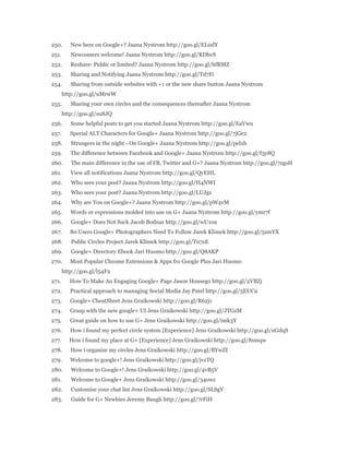 250. New here on Google+? Jaana Nystrom http://goo.gl/EL0dY 
251. Newcomers welcome! Jaana Nystrom http://goo.gl/KDbvS 
252. Reshare: Public or limited? Jaana Nystrom http://goo.gl/hfRMZ 
253. Sharing and Notifying Jaana Nystrom http://goo.gl/Td7Fi 
254. Sharing from outside websites with +1 or the new share button Jaana Nystrom 
http://goo.gl/uMrwW 
255. Sharing your own circles and the consequences thereafter Jaana Nystrom 
http://goo.gl/su8JQ 
256. Some helpful posts to get you started Jaana Nystrom http://goo.gl/EaVwu 
257. Special ALT Characters for Google+ Jaana Nystrom http://goo.gl/7jGe2 
258. Strangers in the night - On Google+ Jaana Nystrom http://goo.gl/pelxh 
259. The difference between Facebook and Google+ Jaana Nystrom http://goo.gl/f3y8Q 
260. The main difference in the use of FB, Twitter and G+? Jaana Nystrom http://goo.gl/7zgsH 
261. View all notifications Jaana Nystrom http://goo.gl/QyEHL 
262. Who sees your post? Jaana Nystrom http://goo.gl/H4NWI 
263. Who sees your post? Jaana Nystrom http://goo.gl/LUJgz 
264. Why are You on Google+? Jaana Nystrom http://goo.gl/pW4vM 
265. Words or expressions molded into use on G+ Jaana Nystrom http://goo.gl/ymr7f 
266. Google+ Does Not Suck Jacob Bodnar http://goo.gl/wU10a 
267. 80 Users Google+ Photographers Need To Follow Jarek Klimek http://goo.gl/5smYX 
268. Public Circles Project Jarek Klimek http://goo.gl/Tu7sE 
269. Google+ Directory Ebook Jari Huomo http://goo.gl/Q8AKP 
270. Most Popular Chrome Extensions & Apps fro Google Plus Jari Huomo 
http://goo.gl/l54F2 
271. How To Make An Engaging Google+ Page Jason Housego http://goo.gl/2VBZj 
272. Practical approach to managing Social Media Jay Patel http://goo.gl/5EUCu 
273. Google+ CheatSheet Jens Graikowski http://goo.gl/R62j1 
274. Grasp with the new google+ UI Jens Graikowski http://goo.gl/JTGzM 
275. Great guide on how to use G+ Jens Graikowski http://goo.gl/imk3Y 
276. How i found my perfect circle system [Experience] Jens Graikowski http://goo.gl/uGdqS 
277. How i found my place at G+ [Experience] Jens Graikowski http://goo.gl/8smqw 
278. How i organize my circles Jens Graikowski http://goo.gl/BYwZI 
279. Welcome to google+! Jens Graikowski http://goo.gl/jvzTQ 
280. Welcome to Google+! Jens Graikowski http://goo.gl/4vB5V 
281. Welcome to Google+ Jens Graikowski http://goo.gl/34owz 
282. Customise your chat list Jens Graikowski http://goo.gl/SLSgV 
283. Guide for G+ Newbies Jeremy Baugh http://goo.gl/7rFiH 
 