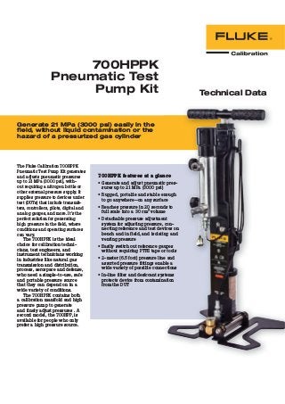 700HPPK
Pneumatic Test
Pump Kit Technical Data
Generate 21 MPa (3000 psi) easily in the
field, without liquid contamination or the
hazard of a pressurized gas cylinder
The Fluke Calibration 700HPPK
Pneumatic Test Pump Kit generates
and adjusts pneumatic pressures
up to 21 MPa (3000 psi), with-
out requiring a nitrogen bottle or
other external pressure supply. It
supplies pressure to devices under
test (DUTs) that include transmit-
ters, controllers, pilots, digital and
analog gauges, and more. It’s the
perfect solution for generating
high pressure in the ﬁeld, where
conditions and operating surfaces
can vary.
The 700HPPK is the ideal
choice for calibration techni-
cians, test engineers, and
instrument technicians working
in industries like natural gas
transmission and distribution,
process, aerospace and defense,
who need a simple-to-use, safe
and portable pressure source
that they can depend on in a
wide variety of conditions.
The 700HPPK contains both
a calibration manifold and high
pressure pump to generate
and finely adjust pressures . A
second model, the 700HPP, is
available for people who only
prefer a high pressure source.
700HPPK features at a glance
• Generate and adjust pneumatic pres-
sures up to 21 MPa (3000 psi)
• Rugged, portable and stable enough
to go anywhere—on any surface
• Reaches pressure in 20 seconds to
full scale into a 30 cm3 volume
• Detachable pressure adjustment
system for adjusting pressure, con-
necting reference and test devices on
bench and in field, and isolating and
venting pressure
• Easily switch out reference gauges
without requiring PTFE tape or tools
• 2-meter (6.5 foot) pressure line and
assorted pressure fittings enable a
wide variety of possible connections
• In-line filter and desiccant systems
protects device from contamination
from the DUT
 