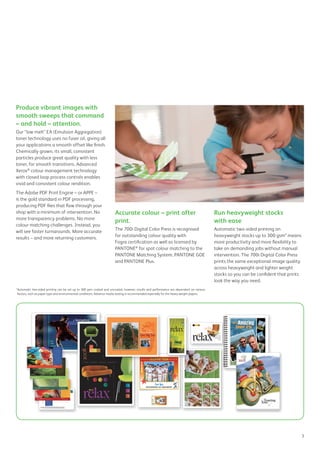 Produce vibrant images with
smooth sweeps that command
– and hold – attention.
Our “low melt” EA (Emulsion Aggregation)
toner technology uses no fuser oil, giving all
your applications a smooth offset like finish.
Chemically grown, its small, consistent
particles produce great quality with less
toner, for smooth transitions. Advanced
Xerox®
colour management technology
with closed loop process controls enables
vivid and consistent colour rendition.
The Adobe PDF Print Engine – or APPE –
is the gold standard in PDF processing,
producing PDF files that flow through your
shop with a minimum of intervention. No
more transparency problems. No more
colour matching challenges. Instead, you
will see faster turnarounds. More accurate
results – and more returning customers.
Accurate colour – print after
print.
The 700i Digital Color Press is recognised
for outstanding colour quality with
Fogra certification as well as licensed by
PANTONE®
for spot colour matching to the
PANTONE Matching System, PANTONE GOE
and PANTONE Plus.
Run heavyweight stocks
with ease
Automatic two-sided printing on
heavyweight stocks up to 300 gsm* means
more productivity and more flexibility to
take on demanding jobs without manual
intervention. The 700i Digital Color Press
prints the same exceptional image quality
across heavyweight and lighter weight
stocks so you can be confident that prints
look the way you need.
*Automatic two-sided printing can be set up to 300 gsm coated and uncoated, however, results and performance are dependent on various
factors, such as paper type and environmental conditions. Advance media testing is recommended especially for the heavy weight papers.
3
 