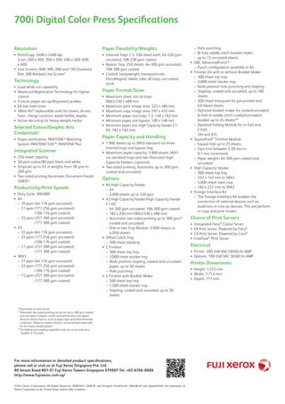 700i Digital Color Press Specifications
©2011 Xerox Corporation. All Rights Reserved. Xerox®, XEROX and Design®, FreeFlow®, SMartKit® and SquareFold® are trademarks of
Xerox Corporation in the United States and/or other countries.
Resolution
Print/Copy: 2400 x 2400 dpi••
Scan: 200 x 200, 300 x 300, 400 x 400, 600
x 600
Line Screens: 600, 300, 200 and 150 Clustered••
Dot, 200 Rotated Line Screen*
Technology
Load-while-run capability••
Advanced Registration Technology for tighter••
control
Custom paper set-up/Alignment profiles••
EA low-melt toner••
SMart Kit•• ®
replaceable units for toners, drums,
fuser, charge corotron, waste bottle, staples
Active decurling for heavy-weight media••
Selected Colour/Graphic Arts
Credentials*
Fogra certification, PANTONE•• ®
Matching
System, PANTONE GOE™, PANTONE Plus
Integrated Scanner
250-sheet capacity••
50 ppm colour/80 ppm black and white••
Originals up to A3 in weights from 38 gsm to••
200 gsm
Two-sided printing Automatic Document Feeder••
(DADF)
Productivity/Print Speeds
Duty Cycle: 300,000••
A4••
70 ppm (64-176 gsm uncoated)––
51 ppm (177-256 gsm uncoated)––
(106-176 gsm coated)
35 ppm (257-300 gsm uncoated)––
(177-300 gsm coated)
A3••
35 ppm (64-176 gsm uncoated)––
25 ppm (177-256 gsm uncoated)––
(106-176 gsm coated)
17 ppm (257-300 gsm uncoated)––
(177-300 gsm coated)
SRA3••
31 ppm (64-176 gsm uncoated)––
22 ppm (177-256 gsm uncoated)––
(106-176 gsm coated)
15 ppm (257-300 gsm uncoated)––
(177-300 gsm coated)
Paper Flexibility/Weights
Internal Trays 1-3: 550-sheet each, 64-220 gsm••
uncoated; 106-220 gsm coated
Bypass Tray: 250 sheets, 64-300 gsm uncoated;••
106-300 gsm coated
Coated, heavyweight, transparencies,••
DocuMagnet, labels, tabs; all trays run coated
stock
Paper Format/Sizes
Maximum sheet size all trays:••
SRA3/330 x 488 mm
Maximum print image area: 323 x 480 mm••
Maximum copy image area: 297 x 432 mm••
Minimum paper size trays 1-3: 140 x 182 mm••
Minimum paper size bypass: 100 x 148 mm••
Minimum paper size High Capacity Feeder C1-••
DS: 182 x 182 mm
Paper Capacity and Handling
1,900 sheets up to SRA3 standard via three••
internal trays and bypass tray
Maximum paper capacity: 5,900 sheets SRA3••
via standard trays and two Oversized High-
Capacity Feeders (optional)
Two-sided printing: Automatic up to 300 gsm••
coated and uncoated
Options
A4 High Capacity Feeder••
A4––
2,000 sheets up to 220 gsm––
A3 High Capacity Feeder/High Capacity Feeder••
C1-DS
64-300 gsm uncoated, 106-300 gsm coated––
182 x 250 mm/SRA3/330 x 488 mm––
Automatic two-sided printing up to 300 gsm**––
coated and uncoated
One or two Tray Module: 2,000 sheets or––
4,000 sheets
Offset Catch Tray••
500-sheet stacking––
C Finisher••
500-sheet top tray––
3,000-sheet stacker tray––
Multi-position stapling, coated and uncoated––
paper, up to 50 sheets
Hole punching––
C Finisher with Booklet Maker••
500-sheet top tray––
1,500-sheet stacker tray––
Stapling, coated and uncoated, up to 50––
sheets
Hole punching––
	Bi-fold, saddle stitch booklet maker––
up to 15 uncoated sheets
GBC AdvancedPunch™••
Punch configuration available in A4––
Finisher D4 with or without Booklet Maker••
500-sheet top tray––
3,000-sheet stacker tray––
Multi-position hole punching and stapling––
Stapling, coated and uncoated, up to 100––
sheets
200-sheet interposer for pre-printed and––
full-bleed sheets
Optional booklet maker for coated/uncoated––
bi-fold or saddle-stitch coated/uncoated
booklet up to 25 sheets***
Optional Folding Module for tri-fold and––
Z-fold
(A4 and A3)
SquareFold•• ®
Trimmer Module
Square fold up to 25 sheets––
Face trim between 2-20 mm in––
0.1 mm increments
Paper weights 64-300 gsm coated and––
uncoated
High Capacity Stacker••
500-sheet top tray––
102 x 142 mm to SRA3––
5,000-sheet main tray––
182 x 257 mm to SRA3––
Foreign Interface Kit••
The Foreign Interface Kit enables the––
connection of external devices such as
auditrons or coin-op devices. This will perform
in copy and print modes.
Choice of Print Servers
Integrated Fiery•• ®
Colour Server
EX Print Server, Powered by Fiery•• ®
CX Print Server, Powered by Creo•• ®
FreeFlow•• ®
Print Server
Electrical
Printer: 200-240 VAC/50/60 Hz AMP••
Options: 100-240 VAC 50/60 Hz AMP••
Printer Dimensions
Height: 1,372 mm••
Width: 1,714 mm••
Depth: 777 mm••
* Depending on print server
** Automatic two-sided printing can be set up to 300 gsm coated
and uncoated, however, results and performance are depen-
dent on various factors, such as paper type and environmental
conditions. Advance media testing is recommended especially
for the heavy weight papers.
*** Its folding and stapling capability may not as accurate as a
booklet of 20-sheet.
For more information or detailed product specifications,
please call or visit us at Fuji Xerox Singapore Pte. Ltd.
80 Anson Road #01-01 Fuji Xerox Towers Singapore 079907 Tel. +65-6766-8888
http://www.fujixerox.com.sg/
 