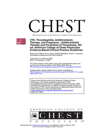 DOI 10.1378/chest.11-2300
2012;141;e691S-e736SChest
Anne-Marie Prabulos and Per Olav Vandvik
Shannon M. Bates, Ian A. Greer, Saskia Middeldorp, David L. Veenstra,
Evidence-Based Clinical Practice Guidelines
ed: American College of Chest Physicians
Therapy and Prevention of Thrombosis, 9th
Therapy, and Pregnancy : Antithrombotic
VTE, Thrombophilia, Antithrombotic
http://chestjournal.chestpubs.org/content/141/2_suppl/e691S.full.html
services can be found online on the World Wide Web at:
The online version of this article, along with updated information and
e691S.DC1.html
http://chestjournal.chestpubs.org/content/suppl/2012/02/03/141.2_suppl.
Supplemental material related to this article is available at:
ISSN:0012-3692
)http://chestjournal.chestpubs.org/site/misc/reprints.xhtml(
written permission of the copyright holder.
this article or PDF may be reproduced or distributed without the prior
Dundee Road, Northbrook, IL 60062. All rights reserved. No part of
Copyright2012by the American College of Chest Physicians, 3300
Physicians. It has been published monthly since 1935.
is the official journal of the American College of ChestChest
© 2012 American College of Chest Physicians
by Alejandro Videla on May 24, 2012chestjournal.chestpubs.orgDownloaded from
 