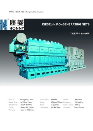 700kW-4180kW HFO / Heavy Fuel Oil Generator
Place of
Origin:
Guangdong China
(Mainland)
Brand Name: HONNY
POWER
Model
Number:
HG series
Output Type: AC Three Phase Speed: 428rpm-750rpm Frequency: 50Hz/60Hz
Rated Power: 700kW-4180kW Rated
Voltage:
Adjustable Rated Current: 1328A-
7932AEngine: Honny Hfo Engine Certificates: CE, ISO9001 Alternator: Googol alternator
Warranty: 1year or 1000hours
 