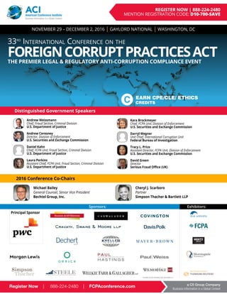 Register Now | 888-224-2480 | FCPAconference.com a C5 Group Company
Business Information in a Global Context
	 Andrew Weissmann
Chief, Fraud Section, Criminal Division
U.S. Department of Justice
	 Andrew Ceresney
Director, Division of Enforcement
U.S. Securities and Exchange Commission
	 Daniel Kahn
Chief, FCPA Unit, Fraud Section, Criminal Division
U.S. Department of Justice
	 Laura Perkins
Assistant Chief, FCPA Unit, Fraud Section, Criminal Division
U.S. Department of Justice
	 Kara Brockmeyer
Chief, FCPA Unit, Division of Enforcement
U.S. Securities and Exchange Commission
	 Darryl Wegner
Unit Chief, International Corruption Unit
Federal Bureau of Investigation
	 Tracy L. Price
Assistant Director, FCPA Unit, Division of Enforcement
U.S. Securities and Exchange Commission
	 David Green
Director
Serious Fraud Office (UK)
Register Now | 888-224-2480 | FCPAconference.com a C5 Group Company
Business Information in a Global Context
ACIAmerican Conference Institute
Business Information in a Global Context
REGISTER NOW | 888-224-2480
MENTION REGISTRATION CODE: D10-700-SAVE
Distinguished Government Speakers
Cheryl J. Scarboro
Partner
Simpson Thacher & Bartlett LLP
Michael Bailey
General Counsel, Senior Vice President
Bechtel Group, Inc.
2016 Conference Co-Chairs
Exhibitors:Sponsors:
NOVEMBER 29 – DECEMBER 2, 2016 | GAYLORD NATIONAL | WASHINGTON, DC
33rd
International Conference on the
FOREIGNCORRUPTPRACTICESACTTHE PREMIER LEGAL & REGULATORY ANTI-CORRUPTION COMPLIANCE EVENT
EARN CPE/CLE/ ETHICS
CREDITS
Principal Sponsor
 