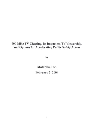 700 MHz TV Clearing, its Impact on TV Viewership,
 and Options for Accelerating Public Safety Access


                        by



                  Motorola, Inc.
                February 2, 2004




                        1
 