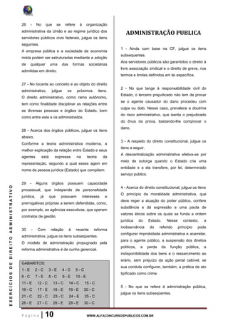 P á g i n a | 10 WWW.ALFACONCURSOSPUBLICOS.COM.BR
EXERCÍCIOSDEDIREITOADMINISTRATIVO
26 - No que se refere à organização
administrativa da União e ao regime jurídico dos
servidores públicos civis federais, julgue os itens
seguintes.
A empresa pública e a sociedade de economia
mista podem ser estruturadas mediante a adoção
de qualquer uma das formas societárias
admitidas em direito.
27 - No tocante ao conceito e ao objeto do direito
administrativo, julgue os próximos itens.
O direito administrativo, como ramo autônomo,
tem como finalidade disciplinar as relações entre
as diversas pessoas e órgãos do Estado, bem
como entre este e os administrados.
28 - Acerca dos órgãos públicos, julgue os itens
abaixo.
Conforme a teoria administrativa moderna, a
melhor explicação da relação entre Estado e seus
agentes está expressa na teoria da
representação, segundo a qual esses agem em
nome da pessoa jurídica (Estado) que compõem.
29 - Alguns órgãos possuem capacidade
processual, que independe da personalidade
jurídica, já que possuem interesses e
prerrogativas próprias a serem defendidas, como,
por exemplo, as agências executivas, que operam
contratos de gestão.
30 - Com relação à recente reforma
administrativa, julgue os itens subseqüentes.
O modelo de administração propugnado pela
reforma administrativa é de cunho gerencial.
GABARITOS:
1 - E 2 - C 3 - E 4 - C 5 - C
6 - C 7 - E 8 - C 9 - E 10 - E
11 - E 12 - C 13 - C 14 - C 15 - C
16 - C 17 - E 18 - E 19 - E 20 - C
21 - C 22 - C 23 - C 24 - E 25 - C
26 - E 27 - C 28 - E 29 - E 30 - C
ADMINISTRAÇÃO PUBLICA
1 - Ainda com base na CF, julgue os itens
subsequentes.
Aos servidores públicos são garantidos o direito à
livre associação sindical e o direito de greve, nos
termos e limites definidos em lei específica.
2 - No que tange à responsabilidade civil do
Estado, o terceiro prejudicado não tem de provar
se o agente causador do dano procedeu com
culpa ou dolo. Nesse caso, prevalece a doutrina
do risco administrativo, que isenta o prejudicado
do ônus da prova, bastando-lhe comprovar o
dano.
3 - A respeito do direito constitucional, julgue os
itens a seguir.
A descentralização administrativa efetiva-se por
meio de outorga quando o Estado cria uma
entidade e a ela transfere, por lei, determinado
serviço público.
4 - Acerca do direito constitucional, julgue os itens
O princípio da moralidade administrativa, que
deve reger a atuação do poder público, confere
substância e dá expressão a uma pauta de
valores éticos sobre os quais se funda a ordem
jurídica do Estado. Nesse contexto, a
inobservância do referido princípio pode
configurar improbidade administrativa e acarretar,
para o agente público, a suspensão dos direitos
políticos, a perda da função pública, a
indisponibilidade dos bens e o ressarcimento ao
erário, sem prejuízo da ação penal cabível, se
sua conduta configurar, também, a prática de ato
tipificado como crime.
5 - No que se refere à administração pública,
julgue os itens subseqüentes.
 