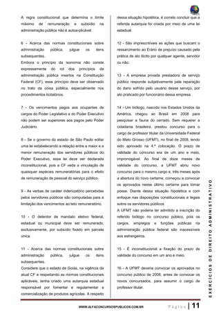 WWW.ALFACONCURSOSPUBLICOS.COM.BR P á g i n a | 11
EXERCÍCIOSDEDIREITOADMINISTRATIVO
A regra constitucional que determina o limite
máximo de remuneração e subsídio na
administração pública não é autoa-plicável.
6 - Acerca das normas constitucionais sobre
administração pública, julgue os itens
subsequentes.
Embora o princípio da isonomia não conste
expressamente do rol dos princípios da
administração pública insertos na Constituição
Federal (CF), esse princípio deve ser observado
no trato da coisa pública, especialmente nos
procedimentos licitatórios.
7 - Os vencimentos pagos aos ocupantes de
cargos do Poder Legislativo e do Poder Executivo
não podem ser superiores aos pagos pelo Poder
Judiciário.
8 - Se o governo do estado de São Paulo editar
uma lei estabelecendo a relação entre a maior e a
menor remuneração dos servidores públicos do
Poder Executivo, essa lei deve ser declarada
inconstitucional, pois a CF veda a vinculação de
quaisquer espécies remuneratórias para o efeito
de remuneração de pessoal do serviço público.
9 - As verbas de caráter indenizatório percebidas
pelos servidores públicos são computadas para a
limitação dos vencimentos ao teto remuneratório.
10 - O detentor de mandato eletivo federal,
estadual ou municipal deve ser remunerado,
exclusivamente, por subsídio fixado em parcela
única.
11 - Acerca das normas constitucionais sobre
administração pública, julgue os itens
subsequentes.
Considere que o estado de Goiás, na vigência da
atual CF e respeitando as normas constitucionais
aplicáveis, tenha criado uma autarquia estadual
responsável por fomentar e regulamentar a
comercialização de produtos agrícolas. A respeito
dessa situação hipotética, é correto concluir que a
referida autarquia foi criada por meio de uma lei
estadual.
12 - São imprescritíveis as ações que buscam o
ressarcimento ao Erário de prejuízo causado pela
prática de ato ilícito por qualquer agente, servidor
ou não.
13 - A empresa privada prestadora de serviço
público responde subjetivamente pela reparação
do dano sofrido pelo usuário desse serviço, por
ato praticado por funcionário dessa empresa.
14 - Um biólogo, nascido nos Estados Unidos da
América, chegou ao Brasil em 2008 para
pesquisar a fauna do cerrado. Sem requerer a
cidadania brasileira, prestou concurso para o
cargo de professor titular da Universidade Federal
do Mato Grosso (UFMT), no final de 2008, tendo
sido aprovado na 4.ª colocação. O prazo de
validade do concurso era de um ano e meio,
improrrogável. Ao final de doze meses de
validade do concurso, a UFMT abriu novo
concurso para o mesmo cargo e, três meses após
a abertura do novo certame, começou a convocar
os aprovados nesse último certame para tomar
posse. Diante dessa situação hipotética e com
enfoque nas disposições constitucionais e legais
sobre os servidores públicos
A UFMT não poderia ter admitido a inscrição do
referido biólogo no concurso público, pois os
cargos, empregos e funções públicas na
administração pública federal são inacessíveis
aos estrangeiros.
15 - É inconstitucional a fixação do prazo de
validade do concurso em um ano e meio.
16 - A UFMT deveria convocar os aprovados no
concurso público de 2008, antes de convocar os
novos concursados, para assumir o cargo de
professor titular.
 