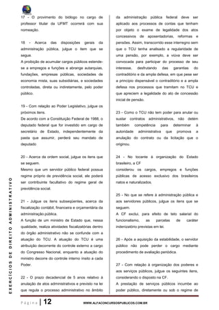 P á g i n a | 12 WWW.ALFACONCURSOSPUBLICOS.COM.BR
EXERCÍCIOSDEDIREITOADMINISTRATIVO
17 - O provimento do biólogo no cargo de
professor titular da UFMT ocorrerá com sua
nomeação.
18 - Acerca das disposições gerais da
administração pública, julgue o item que se
segue.
A proibição de acumular cargos públicos estende-
se a empregos e funções e abrange autarquias,
fundações, empresas públicas, sociedades de
economia mista, suas subsidiárias, e sociedades
controladas, direta ou indiretamente, pelo poder
público.
19 - Com relação ao Poder Legislativo, julgue os
próximos itens.
De acordo com a Constituição Federal de 1988, o
deputado federal que for investido em cargo de
secretário de Estado, independentemente da
pasta que assumir, perderá seu mandato de
deputado
20 - Acerca da ordem social, julgue os itens que
se seguem.
Mesmo que um servidor público federal possua
regime próprio de previdência social, ele poderá
ser contribuinte facultativo do regime geral de
previdência social.
21 - Julgue os itens subseqüentes, acerca da
fiscalização contábil, financeira e orçamentária da
administração pública.
A função de um ministro de Estado que, nessa
qualidade, realiza atividades fiscalizatórias dentro
do órgão administrativo não se confunde com a
atuação do TCU. A atuação do TCU é uma
atribuição decorrente do controle externo a cargo
do Congresso Nacional, enquanto a atuação do
ministro decorre do controle interno ínsito a cada
Poder.
22 - O prazo decadencial de 5 anos relativo à
anulação de atos administrativos e previsto na lei
que regula o processo administrativo no âmbito
da administração pública federal deve ser
aplicado aos processos de contas que tenham
por objeto o exame de legalidade dos atos
concessivos de aposentadorias, reformas e
pensões. Assim, transcorrido esse interregno sem
que o TCU tenha analisado a regularidade de
uma pensão, por exemplo, a viúva deve ser
convocada para participar do processo de seu
interesse, desfrutando das garantias do
contraditório e da ampla defesa, em que pese ser
a princípio dispensável o contraditório e a ampla
defesa nos processos que tramitam no TCU e
que apreciem a legalidade do ato de concessão
inicial de pensão.
23 - Como o TCU não tem poder para anular ou
sustar contratos administrativos, não detém
também competência para determinar à
autoridade administrativa que promova a
anulação do contrato ou da licitação que o
originou.
24 - No tocante à organização do Estado
brasileiro, a CF
considerou os cargos, empregos e funções
públicas de acesso exclusivo dos brasileiros
natos e naturalizados.
25 - No que se refere à administração pública e
aos servidores públicos, julgue os itens que se
seguem.
A CF exclui, para efeito de teto salarial do
funcionalismo, as parcelas de caráter
indenizatório previstas em lei.
26 - Após a aquisição da estabilidade, o servidor
público não pode perder o cargo mediante
procedimento de avaliação periódica.
27 - Com relação à organização dos poderes e
aos serviços públicos, julgue os seguintes itens,
considerando o disposto na CF.
A prestação de serviços públicos incumbe ao
poder público, diretamente ou sob o regime de
 