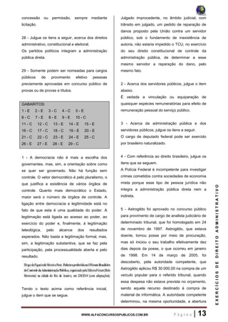 WWW.ALFACONCURSOSPUBLICOS.COM.BR P á g i n a | 13
EXERCÍCIOSDEDIREITOADMINISTRATIVO
concessão ou permissão, sempre mediante
licitação.
28 - Julgue os itens a seguir, acerca dos direitos
administrativo, constitucional e eleitoral.
Os partidos políticos integram a administração
pública direta.
29 - Somente podem ser nomeadas para cargos
públicos de provimento efetivo pessoas
previamente aprovadas em concurso público de
provas ou de provas e títulos.
GABARITOS:
1 - E 2 - E 3 - C 4 - C 5 - E
6 - C 7 - E 8 - E 9 - E 10 - C
11 - C 12 - C 13 - E 14 - E 15 - E
16 - C 17 - C 18 - C 19 - E 20 - E
21 - C 22 - C 23 - E 24 - E 25 - C
26 - E 27 - E 28 - E 29 - C
1 - A democracia não é mais a escolha dos
governantes, mas, sim, a orientação sobre como
se quer ser governado. Não há função sem
controle. O vetor democrático é pelo pluralismo, o
que justifica a existência de vários órgãos de
controle. Quanto mais democrático o Estado,
maior será o número de órgãos de controle. A
ligação entre democracia e legitimidade está no
fato de que esta é uma qualidade do poder. A
legitimação está ligada ao acesso ao poder, ao
exercício do poder e, finalmente, à legitimação
teleológica, pelo alcance dos resultados
esperados. Não basta a legitimação formal, mas,
sim, a legitimação substantiva, que se faz pela
participação, pela processualidade aberta e pelo
resultado.
Tendo o texto acima como referência inicial,
julgue o item que se segue.
Julgado improcedente, no âmbito judicial, com
trânsito em julgado, um pedido de reparação de
danos proposto pela União contra um servidor
público, sob o fundamento de inexistência de
autoria, não estaria impedido o TCU, no exercício
do seu direito constitucional de controle da
administração pública, de determinar a esse
mesmo servidor a reparação do dano, pelo
mesmo fato.
2 - Acerca dos servidores públicos, julgue o item
abaixo.
É vedada a vinculação ou equiparação de
quaisquer espécies remuneratórias para efeito de
remuneração pessoal do serviço público.
3 - Acerca da administração pública e dos
servidores públicos, julgue os itens a seguir.
O cargo de deputado federal pode ser exercido
por brasileiro naturalizado.
4 - Com referência ao direito brasileiro, julgue os
itens que se seguem.
A Polícia Federal é incompetente para investigar
crimes cometidos contra sociedades de economia
mista porque esse tipo de pessoa jurídica não
integra a administração pública direta nem a
indireta.
5 - Astrogildo foi aprovado no concurso público
para provimento de cargo de analista judiciário de
determinado tribunal, que foi homologado em 24
de novembro de 1997. Astrogildo, que estava
doente, tomou posse por meio de procuração,
mas só iniciou o seu trabalho efetivamente dez
dias depois da posse, o que ocorreu em janeiro
de 1998. Em 14 de março de 2005, foi
descoberto, pela autoridade competente, que
Astrogildo aplicou R$ 30.000,00 na compra de um
veículo popular para o referido tribunal, quando
essa despesa não estava prevista no orçamento,
sendo aquele recurso destinado à compra de
material de informática. A autoridade competente
determinou, na mesma oportunidade, a abertura
 