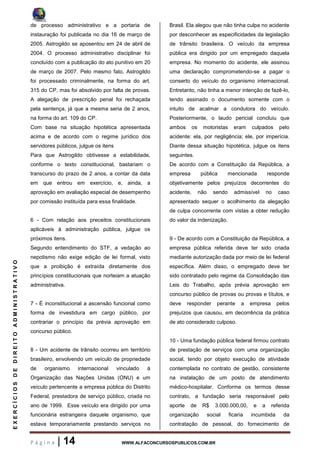 P á g i n a | 14 WWW.ALFACONCURSOSPUBLICOS.COM.BR
EXERCÍCIOSDEDIREITOADMINISTRATIVO
de processo administrativo e a portaria de
instauração foi publicada no dia 16 de março de
2005. Astrogildo se aposentou em 24 de abril de
2004. O processo administrativo disciplinar foi
concluído com a publicação do ato punitivo em 20
de março de 2007. Pelo mesmo fato, Astrogildo
foi processado criminalmente, na forma do art.
315 do CP, mas foi absolvido por falta de provas.
A alegação de prescrição penal foi rechaçada
pela sentença, já que a mesma seria de 2 anos,
na forma do art. 109 do CP.
Com base na situação hipotética apresentada
acima e de acordo com o regime jurídico dos
servidores públicos, julgue os itens
Para que Astrogildo obtivesse a estabilidade,
conforme o texto constitucional, bastariam o
transcurso do prazo de 2 anos, a contar da data
em que entrou em exercício, e, ainda, a
aprovação em avaliação especial de desempenho
por comissão instituída para essa finalidade.
6 - Com relação aos preceitos constitucionais
aplicáveis à administração pública, julgue os
próximos itens.
Segundo entendimento do STF, a vedação ao
nepotismo não exige edição de lei formal, visto
que a proibição é extraída diretamente dos
princípios constitucionais que norteiam a atuação
administrativa.
7 - É inconstitucional a ascensão funcional como
forma de investidura em cargo público, por
contrariar o princípio da prévia aprovação em
concurso público.
8 - Um acidente de trânsito ocorreu em território
brasileiro, envolvendo um veículo de propriedade
de organismo internacional vinculado à
Organização das Nações Unidas (ONU) e um
veículo pertencente a empresa pública do Distrito
Federal, prestadora de serviço público, criada no
ano de 1999. Esse veículo era dirigido por uma
funcionária estrangeira daquele organismo, que
estava temporariamente prestando serviços no
Brasil. Ela alegou que não tinha culpa no acidente
por desconhecer as especificidades da legislação
de trânsito brasileira. O veículo da empresa
pública era dirigido por um empregado daquela
empresa. No momento do acidente, ele assinou
uma declaração comprometendo-se a pagar o
conserto do veículo do organismo internacional.
Entretanto, não tinha a menor intenção de fazê-lo,
tendo assinado o documento somente com o
intuito de acalmar a condutora do veículo.
Posteriormente, o laudo pericial concluiu que
ambos os motoristas eram culpados pelo
acidente: ela, por negligência; ele, por imperícia.
Diante dessa situação hipotética, julgue os itens
seguintes.
De acordo com a Constituição da República, a
empresa pública mencionada responde
objetivamente pelos prejuízos decorrentes do
acidente, não sendo admissível no caso
apresentado sequer o acolhimento da alegação
de culpa concorrente com vistas a obter redução
do valor da indenização.
9 - De acordo com a Constituição da República, a
empresa pública referida deve ter sido criada
mediante autorização dada por meio de lei federal
específica. Além disso, o empregado deve ter
sido contratado pelo regime da Consolidação das
Leis do Trabalho, após prévia aprovação em
concurso público de provas ou provas e títulos, e
deve responder perante a empresa pelos
prejuízos que causou, em decorrência da prática
de ato considerado culposo.
10 - Uma fundação pública federal firmou contrato
de prestação de serviços com uma organização
social, tendo por objeto execução de atividade
contemplada no contrato de gestão, consistente
na instalação de um posto de atendimento
médico-hospitalar. Conforme os termos desse
contrato, a fundação seria responsável pelo
aporte de R$ 3.000.000,00, e a referida
organização social ficaria incumbida da
contratação de pessoal, do fornecimento de
 