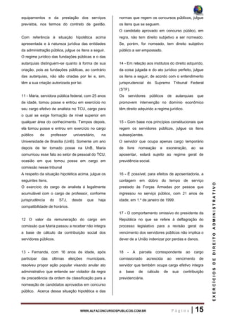 WWW.ALFACONCURSOSPUBLICOS.COM.BR P á g i n a | 15
EXERCÍCIOSDEDIREITOADMINISTRATIVO
equipamentos e da prestação dos serviços
previstos, nos termos do contrato de gestão.
Com referência à situação hipotética acima
apresentada e à natureza jurídica das entidades
da administração pública, julgue os itens a seguir.
O regime jurídico das fundações públicas e o das
autarquias distinguem-se quanto à forma de sua
criação, pois as fundações públicas, ao contrário
das autarquias, não são criadas por lei e, sim,
têm a sua criação autorizada por lei.
11 - Maria, servidora pública federal, com 25 anos
de idade, tomou posse e entrou em exercício no
seu cargo efetivo de analista no TCU, cargo para
o qual se exige formação de nível superior em
qualquer área do conhecimento. Tempos depois,
ela tomou posse e entrou em exercício no cargo
público de professor universitário, na
Universidade de Brasília (UnB). Somente um ano
depois de ter tomado posse na UnB, Maria
comunicou esse fato ao setor de pessoal do TCU,
ocasião em que tomou posse em cargo em
comissão nesse tribunal
A respeito da situação hipotética acima, julgue os
seguintes itens.
O exercício do cargo de analista é legalmente
acumulável com o cargo de professor, conforme
jurisprudência do STJ, desde que haja
compatibilidade de horários.
12 O valor da remuneração do cargo em
comissão que Maria passou a receber não integra
a base de cálculo da contribuição social dos
servidores públicos.
13 - Fernanda, com 16 anos de idade, após
participar das últimas eleições municipais,
resolveu propor ação popular visando anular ato
administrativo que entende ser violador da regra
de precedência da ordem de classificação para a
nomeação de candidatos aprovados em concurso
público. Acerca dessa situação hipotética e das
normas que regem os concursos públicos, julgue
os itens que se seguem.
O candidato aprovado em concurso público, em
regra, não tem direito subjetivo a ser nomeado.
Se, porém, for nomeado, tem direito subjetivo
público a ser empossado.
14 - Em relação aos institutos do direito adquirido,
da coisa julgada e do ato jurídico perfeito, julgue
os itens a seguir, de acordo com o entendimento
jurisprudencial do Supremo Tribunal Federal
(STF).
Os servidores públicos de autarquias que
promovem intervenção no domínio econômico
têm direito adquirido a regime jurídico.
15 - Com base nos princípios constitucionais que
regem os servidores públicos, julgue os itens
subseqüentes.
O servidor que ocupa apenas cargo temporário
de livre nomeação e exoneração, ao se
aposentar, estará sujeito ao regime geral de
previdência social.
16 - É possível, para efeitos de aposentadoria, a
contagem em dobro do tempo de serviço
prestado às Forças Armadas por pessoa que
ingressou no serviço público, com 21 anos de
idade, em 1.º de janeiro de 1999.
17 - O comportamento omissivo do presidente da
República no que se refere à deflagração do
processo legislativo para a revisão geral de
vencimento dos servidores públicos não implica o
dever de a União indenizar por perdas e danos.
18 - A parcela correspondente ao cargo
comissionado acrescida ao vencimento de
servidor que também ocupa cargo efetivo integra
a base de cálculo de sua contribuição
previdenciária.
 