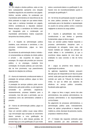 P á g i n a | 16 WWW.ALFACONCURSOSPUBLICOS.COM.BR
EXERCÍCIOSDEDIREITOADMINISTRATIVO
19 - Em relação a direitos políticos, cada um dos
itens subseqüentes apresenta uma situação
hipotética seguida de uma assertiva a ser julgada.
Antônio, servidor público, foi condenado por
improbidade administrativa em decorrência de ato
ilícito praticado no órgão em que estava lotado.
Logo após a sentença transitada em julgado,
Antônio candidatou-se a deputado estadual.
Nessa situação, a candidatura de Antônio pode
ser impugnada pois a condenação por
improbidade administrativa implica suspensão
temporária dos direitos políticos.
20 - A respeito da administração pública
brasileira, suas estruturas e servidores, e dos
princípios constitucionais, julgue os itens
seguintes.
Os servidores da administração direta e indireta -
aí compreendidas as entidades de direito público
e privado -, são ocupantes de cargos ou
empregos. Os cargos são providos por concurso
público, e os empregos, mediante livre
contratação. As funções públicas, por outro lado,
são de livre provimento, cujo preenchimento
depende de relações de confiança.
21 - Acerca do tratamento constitucional relativo à
prestação de serviços públicos, julgue os itens
subsequentes.
A prestação de serviços públicos pode ocorrer
diretamente, pelo poder público, ou sob regime de
concessão ou permissão, exigindo-se,
necessariamente, processo licitatório para a
concessão, mas não para a permissão, que se
caracteriza como ato administrativo unilateral e
precário.
22 - Acerca da administração pública, julgue os
próximos itens.
Caso um servidor público ocupe cargo efetivo
cuja remuneração seja composta do vencimento
básico somado a uma gratificação de
produtividade (X) e, além dessas parcelas, tal
servidor faça jus a uma gratificação (Y) que incida
sobre o vencimento básico e a gratificação X, não
haverá vício de inconstitucionalidade quanto à
percepção da gratificação Y.
23 - As formas de participação popular na gestão
da coisa pública previstas na CF incluem a
autorização para a lei disciplinar a representação
do usuário do serviço público contra o exercício
negligente ou abusivo do cargo público.
24 - Quanto à aplicabilidade das normas
constitucionais e aos direitos e garantias
fundamentais, julgue os itens a seguir.
Caso um servidor público federal responda a
processo administrativo disciplinar sem a
participação de advogado, nesse caso, não
haverá nulidade por violação ao princípio da
ampla defesa e do contraditório, já que a
ocorrência dessa espécie de vício deve ser
analisada no caso concreto e não de forma
abstrata.
25 - Julgue os próximos itens relativos à
organização do poderes.
As agências reguladoras federais possuem
elevado grau de independência em face do poder
central, razão pela qual não estão submetidas ao
controle por parte do Tribunal de Contas da
União, no que se refere aos aspectos de
eficiência do serviço público concedido,
fiscalizado pelas agências.
26 - Julgue os itens a seguir, acerca dos atos
administrativos, dos poderes administrativos, do
processo administrativo e da responsabilidade
civil do Estado.
No julgamento de processos administrativos, a
administração pública pode, motivadamente,
deixar de aplicar jurisprudência a respeito da
matéria ou, ainda, discrepar de pareceres, laudos,
propostas e relatórios oficiais.
27 - O Estado não responde civilmente pelos
danos causados por atos praticados por
 