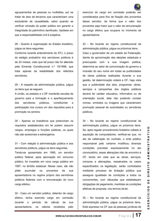 WWW.ALFACONCURSOSPUBLICOS.COM.BR P á g i n a | 17
EXERCÍCIOSDEDIREITOADMINISTRATIVO
agrupamentos de pessoas ou multidões, por se
tratar de atos de terceiros que caracterizam uma
excludente de causalidade, salvo quando se
verificar omissão do poder público em garantir a
integridade do patrimônio danificado, hipótese em
que a responsabilidade civil é subjetiva.
28 - Quanto à organização do Estado brasileiro,
julgue os itens seguintes.
Conforme recente entendimento do STJ, o prazo
do estágio probatório dos servidores públicos é
de 24 meses, visto que tal prazo não foi alterado
pela Emenda Constitucional n.º 19/1998, que
trata apenas da estabilidade dos referidos
servidores.
29 - A respeito da administração pública, julgue
os itens que se seguem.
A União, os estados e o DF manterão escolas de
governo para a formação e o aperfeiçoamento
dos servidores públicos, constituindo a
participação nos cursos um dos requisitos para a
promoção na carreira.
30 - Apenas os brasileiros que preencham os
requisitos estabelecidos em lei podem assumir
cargos, empregos e funções públicas, os quais
não são acessíveis a estrangeiros.
31 - Com relação à administração pública e aos
servidores públicos, julgue os itens seguintes.
Tendo-se aposentado em 1995, um servidor
público federal, após aprovação em concurso
público, foi investido em novo cargo público em
1997, no âmbito estadual. Nesse caso, ele não
pôde acumular os proventos da sua
aposentadoria no regime próprio dos servidores
públicos federais com a remuneração do novo
cargo efetivo.
32 - Caso um servidor público, detentor de cargo
efetivo, tenha exercido cargo em comissão
durante o período de cálculo de sua
aposentadoria, os valores recebidos pelo
exercício do cargo em comissão poderão ser
considerados para fins de fixação dos proventos
desse servidor, de forma que o valor dos
proventos seja maior que o valor da remuneração
no cargo efetivo que ocupava no momento da
aposentadoria.
33 - No tocante ao regime constitucional da
administração pública, julgue os próximos itens.
Caso o governador de um estado da Federação,
diante da aproximação das eleições estaduais e
preocupado com a sua imagem política,
determine ao setor de comunicação do governo a
inclusão do seu nome em todas as publicidades
de obras públicas realizadas durante a sua
gestão, tal determinação violará a CF, haja vista
que a publicidade dos atos, programas, obras,
serviços e campanhas dos órgãos públicos
deverá ter caráter educativo, informativo ou de
orientação social, dela não podendo constar
nomes, símbolos ou imagens que caracterizem
promoção pessoal de autoridades ou servidores
públicos.
34 - No tocante ao regime constitucional da
administração pública, julgue os próximos itens.
Se, após regular procedimento licitatório voltado à
aquisição de computadores, verificar-se que, no
ato da celebração do contrato, o ente público
responsável pelo certame modificou diversas
condições previstas expressamente no ato
convocatório, essas alterações irão de encontro à
CF, tendo em vista que as obras, serviços,
compras e alienações, ressalvados os casos
especificados na legislação, serão contratados
mediante processo de licitação pública que
assegure igualdade de condições a todos os
concorrentes, com cláusulas que estabeleçam
obrigações de pagamento, mantidas as condições
efetivas da proposta, nos termos da lei.
35 - No tocante ao regime constitucional da
administração pública, julgue os próximos itens.
Está expresso na CF que as pessoas jurídicas de
 