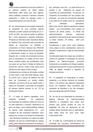 P á g i n a | 18 WWW.ALFACONCURSOSPUBLICOS.COM.BR
EXERCÍCIOSDEDIREITOADMINISTRATIVO
direito privado prestadoras de serviços públicos e
as pessoas jurídicas de direito público
responderão pelos danos que seus agentes,
nessa qualidade, causarem a terceiros, restando
assegurado o direito de regresso contra o
responsável apenas nos casos de dolo.
36 - Em requerimento de convocação endereçado
ao presidente de uma comissão especial
destinada a proferir parecer ao Projeto de Lei n.º
5.476, de 2001, que trata de tarifas de telefonia
fixa, o autor apresentou a seguinte justificativa:
"Presente ao Seminário sobre Assinatura Básica
de Telefonia Fixa, promovido pela Comissão de
Defesa do Consumidor, em 2/6/2005, o
coordenador do Fórum Nacional dos PROCON
disse que as tarifas básicas são muito 'generosas'
e praticamente anulam os riscos da atividade.
Segundo ele, o modelo de privatização produziu
para os empresários um modelo de lucro certo.
Esses contratos podem ser considerados nulos
nos casos em que firam o Código de Defesa do
Consumidor, afirmou. Tendo o texto acima como
referência inicial, julgue os itens a seguir.
Considerando-se corretas as afirmações contidas
no texto sobre o valor das tarifas básicas, pode-
se concluir que o serviço de telefonia fixa não
pode ser considerado um serviço público
adequado, nos termos da lei que dispõe sobre o
regime de concessão e permissão da prestação
de serviços públicos previsto no art. 175 da
Constituição Federal.
37 - A noção de agência reguladora, como
instituição resultante da progressiva
reconformação da existência política em torno de
um setor específico, e, portanto, utilizando-se um
termo de Hegel, como substancialidade imediata
do espírito, pode apresentar-se em uma
roupagem de viés corporativo totalizante, como
espaço que encarne uma facção de interessados
- daí o fenômeno conhecido por captura do órgão
regulador, em que há a contaminação do espaço
público pelos interesses particulares de quaisquer
dos partícipes como fins -, ou pode firmar-se na
posição a ela designada de espaço de
suspensão de particularidades do governo, do
Congresso, da sociedade civil, dos usuários, das
empresas, em nome de uma persona destinada
a ser parte de um projeto maior de coexistência
de interesses particulares.
Márcio Iório Aranha. Agência reguladora e espaço
público: sua funcionalidade como espaço de
exercício da virtude política. In: Direito das
telecomunicações: estrutura institucional
regulatória e infra-estrutura das telecomunicações
no Brasil. Brasília: JR Gráfica, 2005 (com
adaptações).
Considerando o texto acima como referência
inicial, julgue os itens subseqüentes, acerca da
disciplina constitucional e legal da administração
pública.
As atribuições legais dos cargos que compõem a
carreira de regulação e fiscalização de serviços
públicos de telecomunicações encontram
fundamento na competência do Estado brasileiro,
expressamente prevista no texto constitucional de
1988, de agente normativo e regulador da
atividade econômica.
38 - O presidente ou diretor-geral ou diretor-
presidente e os demais membros do conselho
diretor e da diretoria das agências reguladoras
devem ser brasileiros natos, escolhidos pelo
presidente da República e por ele nomeados,
após aprovação pelo Senado Federal.
39 - No uso de sua capacidade de autotutela, a
Agência Nacional de Telecomunicações
(ANATEL) é competente para anular seus
próprios atos quando eivados de vício de
legalidade. No caso de decorrerem do ato
anulado efeitos favoráveis para os destinatários,
esse direito decai em cinco anos, salvo
comprovada má-fé.
40 - O direito de o administrado ter ciência da
tramitação dos processos administrativos em
 