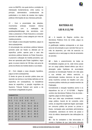WWW.ALFACONCURSOSPUBLICOS.COM.BR P á g i n a | 19
EXERCÍCIOSDEDIREITOADMINISTRATIVO
curso na ANATEL nos quais tenha a condição de
interessado fundamenta-se, entre outros, no
princípio administrativo constitucional da
publicidade e no direito de receber dos órgãos
públicos informações de seu interesse particular.
41 - Com a proximidade das eleições,
movimentos sindicais iniciaram intensa
mobilização, com a realização de
paralisaçõesrelâmpago dos servidores, com
vistas a pressionar o Poder Executivo a conceder
aumento de salário a essa categoria por meio de
medida provisória.
Com relação a essa situação hipotética, julgue os
itens subseqüentes.
A remuneração dos servidores públicos federais
somente pode ser fixada ou alterada por lei
específica; porém, apenas para o caso dos
servidores públicos federais do Poder Executivo,
é possível a utilização de medida provisória, que
deve ser apreciada pelo Poder Legislativo, regra
geral, no prazo máximo de 120 dias, sob pena de
perda da eficácia da medida desde a sua edição.
42 - Com relação a essa situação hipotética,
julgue os itens subseqüentes.
O direito de greve do servidor público deve ser
exercido nos termos e nos limites definidos em lei
específica; em conseqüência, na inexistência
dessa lei específica, a posição majoritária do
Supremo Tribunal Federal vem sendo a de
reconhecer a ilegalidade da greve.
GABARITOS:
1 - E 2 - C 3 - C 4 - E 5 - C
6 - C 7 - C 8 - E 9 - E 10 - C
11 - E 12 - C 13 - C 14 - E 15 - C
16 - E 17 - C 18 - E 19 - C 20 - E
21 - E 22 - E 23 - C 24 - C 25 - E
26 - E 27 - C 28 - E 29 - C 30 - E
31 - E 32 - E 33 - C 34 - C 35 - E
36 - C 37 - C 38 - E 39 - C 40 - C
41 - C 42 - C
BATERIA 02
LEI 8.112/90
41 - A respeito do Regime Jurídico dos
Servidores Públicos Civis da União, julgue os
seguintes itens.
A gratificação natalina corresponde a um doze
avos da remuneração a que o servidor fizer jus no
mês de dezembro, por mês de exercício no
respectivo ano e será paga no mês de aniversário
do servidor.
42 - Após o preenchimento de todas as
formalidades exigidas por lei, João tomou posse
em um cargo público federal efetivo que não é
abrangido pelas hipóteses de acumulação
previstas na Constituição Federal. Um mês após
a sua entrada em efetivo exercício, a
administração recebeu denúncia de que João
ainda mantinha contrato de trabalho com uma
empresa pública instituída por estado-membro da
Federação.
Considerando a situação hipotética acima e os
dispositivos da Lei n.º 8.112/1990 - Regime
Jurídico dos Servidores Públicos Civis da União -
vigentes, julgue os itens seguintes.
Para que João seja considerado investido no
cargo público, haverá de ter cumprido, entre
outras, as seguintes exigências legais: aprovação
em concurso público de provas ou provas e
títulos, nomeação pela autoridade administrativa
competente, assinatura do termo de posse e
início do efetivo desempenho das atribuições do
cargo.
43 - Se for verdadeiro o fato denunciado, é
correta a hipótese de que João tenha efetuado
 