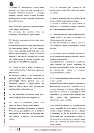 P á g i n a | 2 WWW.ALFACONCURSOSPUBLICOS.COM.BR
EXERCÍCIOSDEDIREITOADMINISTRATIVO
Os órgãos da administração indireta devem
dispensar, no âmbito de sua competência e
finalidade, tratamento prioritário e adequado,
tendente a viabilizar, na área da saúde, a garantia
de atendimento de saúde domiciliar ao deficiente
grave não internado.
14 - Em relação à organização administrativa da
União, julgue o próximo item.
As sociedades de economia mista são
constituídas tão somente por capital público.
15 - Quanto à organização administrativa, julgue
o item a seguir
A sociedade de economia mista, entidade dotada
de personalidade jurídica de direito privado,
criada para a exploração de atividade econômica,
adotará, necessariamente, a forma de sociedade
anônima e, por integrar a administração indireta,
não estará sujeita às normas expedidas pela
Comissão de Valores Mobiliários (CVM).
16 - Julgue os itens a seguir, a respeito da
responsabilidade civil do Estado e da organização
administrativa.
As empresas públicas e as sociedades de
economia mista são entidades integrantes da
administração indireta, portanto, aos seus
funcionários aplica-se o regime jurídico dos
servidores públicos civis da União, das autarquias
e das fundações públicas federais.
17 - As sociedades de economia mista sob o
controle da União devem ser criadas por lei.
18 - Acerca da administração pública e dos
servidores públicos, julgue os itens a seguir.
Entidades paraestatais são pessoas jurídicas de
direito privado que colaboram com o Estado no
desempenho de atividades não lucrativas; elas
não integram a estrutura da administração
pública.
19 - As autarquias são criadas por lei
complementar e só por lei complementar podem
ser extintas.
20 - Acerca da organização administrativa e dos
agentes públicos, julgue os itens a seguir.
É possível a existência, no plano federal, de
entidades da administração indireta vinculadas
aos Poderes Legislativo e Judiciário.
21 - Considerando que o Departamento de Polícia
Federal (DPF) é um órgão do Ministério da
Justiça, julgue os itens a seguir.
Se fosse transformado em autarquia federal, o
DPF passaria a integrar a administração indireta
da União.
22 - De acordo com os postulados extraídos da
teoria do órgão, aplicável à administração pública,
julgue os itens seguintes.
No direito brasileiro, os órgãos são conceituados
como unidades de atuação integrantes da
estrutura da administração direta e da estrutura
da administração indireta e possuem
personalidade jurídica própria.
23 - A respeito da autonomia universitária, julgue
os itens seguintes.
As universidades públicas federais, entidades da
administração indireta, são constituídas sob a
forma de autarquias ou fundações públicas. Seus
atos, além de sofrerem a fiscalização do TCU,
submetem-se ao controle interno exercido pelo
MEC, porque tais universidades são
subordinadas a esse ministério.
24 - A jurisprudência pátria, na hipótese em que
houver conclusão de curso superior antes do
trânsito em julgado da decisão em que se discuta
a idoneidade do ato de matrícula do aluno,
manifesta-se pela inaplicabilidade da teoria do
fato consumado, uma vez que os requisitos legais
devem ser analisados de forma definitiva pelo
Poder Judiciário.
 