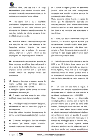 P á g i n a | 20 WWW.ALFACONCURSOSPUBLICOS.COM.BR
EXERCÍCIOSDEDIREITOADMINISTRATIVO
declaração falsa, uma vez que a lei exige
expressamente que o servidor, no ato da posse,
apresente declaração quanto ao não-exercício de
outro cargo, emprego ou função pública.
44 - De acordo com a lei, a autoridade
administrativa competente deverá notificar João,
por intermédio de sua chefia imediata, para
apresentar sua defesa no prazo improrrogável de
dez dias, contados da ciência, sob pena de ser
invalidada a sua nomeação.
45 - Apesar de a Lei n.º 8.112/1990 ser aplicável
aos servidores da União, das autarquias e das
fundações públicas federais, ela prevê
expressamente que a vedação de acumular
cargos, empregos e funções estende-se aos
empregados das empresas públicas estaduais.
46 - Se devidamente caracterizada a acumulação
ilegal e provada a má-fé de João, aplicar-se-á a
ele a pena de demissão, hipótese em que a
empresa pública estadual com a qual João
mantém relação de emprego deverá ser
comunicada.
47 - Julgue os itens que se seguem, acerca do
regime jurídico dos servidores públicos,
estabelecido na Lei n.º 8.112/1990.
A remoção a pedido ocorre apenas se houver
interesse da administração.
48 - O servidor que faltar ao serviço sem motivo
justificado perderá o dia de remuneração.
49 - Acerca do processo administrativo disciplinar,
estabelecido na Lei n.º 8.112/1990, julgue os
itens seguintes.
O servidor público é proibido de ausentar-se do
serviço sem prévia autorização do chefe imediato.
50 - É cabível a aplicação da pena de demissão
ao servidor que receber propina, comissão,
presente ou vantagem de qualquer espécie.
51 - Acerca do regime jurídico dos servidores
públicos, cada um dos itens subseqüentes
apresenta uma situação hipotética, seguida de
uma assertiva a ser julgada.
Maria, servidora pública federal, é esposa de
Pedro, que foi recentemente aprovado em
concurso público na esfera federal em localidade
distinta do domicílio do casal. Nesse caso, Maria
tem direito a ser removida para acompanhar o
seu cônjuge.
52 - Joana, que ocupa determinado cargo em
comissão, é a substituta legal de Adriana, que
ocupa cargo em comissão superior ao de Joana,
e que vai gozar férias durante 1 mês. Nesse caso,
durante as férias de Adriana, Joana assumirá o
exercício dos dois cargos, podendo ainda optar
pela remuneração de um deles.
53 - Paulo não gozou as férias relativas ao ano de
2008 e, em 16 de julho desse mesmo ano, foi
exonerado do cargo em comissão que ocupava.
Nessa hipótese, Paulo fará jus a indenização
relativa ao período das férias a que tiver direito e
ao incompleto, na proporção de um doze avos por
mês de efetivo exercício de fração superior a 14
dias.
54 - Em cada um dos itens a seguir, é
apresentada uma situação hipotética envolvendo
servidores públicos, seguida de uma assertiva a
ser julgada com base na Lei n.º 8.112/1990.
Mara, jornalista, dirigiu-se a determinada
repartição pública e solicitou, com o objetivo de
preparar matéria para o jornal do bairro onde
trabalha, informações sobre uma lista de itens,
que incluía dados sobre o efetivo policial e nomes
de policiais da área de inteligência que trabalham
sem uniforme no bairro em questão. O servidor
atendeu-a rápida e polidamente, mas negou-se a
fornecer-lhe informações sobre os referidos itens,
pois tratava-se de dados sigilosos. Nessa
situação, a atitude do servidor está correta, pois é
seu dever atender com presteza ao público em
 