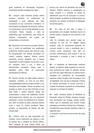 WWW.ALFACONCURSOSPUBLICOS.COM.BR P á g i n a | 21
EXERCÍCIOSDEDIREITOADMINISTRATIVO
geral, prestando as informações requeridas,
ressalvadas aquelas protegidas por sigilo.
55 - Joaquim, após demanda judicial, obteve
sentença favorável ao recebimento de
indenização a qual, esperava ele, seria
incorporada ao seu vencimento. Entretanto, no
mês posterior à publicação da sentença, verificou,
no contracheque, não ter havido alteração em seu
vencimento. Nessa situação, o setor de
pagamentos agiu corretamente, pois verbas de
natureza indenizatória não podem ser
incorporadas ao vencimento.
56 - Decorridos cinco anos de sua posse, Mônica,
com o intuito de aperfeiçoar sua qualificação
profissional, solicitou licença para terminar curso
de pós-graduação que deixara incompleto. Ao
receber resposta negativa, Mônica decidiu
apresentar recurso, alegando que a licença
capacitação é direito subjetivo do servidor e que,
em situações como a sua, é dever da
administração concedê-la. Nesse caso, a
legislação apóia todos os argumentos
apresentados por Mônica.
57 - Renato, servidor de órgão público federal e
estudante, constatou, no início do ano letivo,
incompatibilidade entre seu horário escolar e o da
repartição onde trabalha. Depois de explicar sua
situação ao chefe, foi por este informado de que
teria direito a horário especial, desde que
compensasse o tempo não trabalhado. Renato
contra-argumentou dizendo que era impossível
compensar o tempo de afastamento do trabalho,
pois, além de assistir às aulas, precisava estudar
muito e fazer as tarefas escolares. Nessa
situação, os argumentos de Renato não têm
amparo legal.
58 - Antônio, após ter sido aposentado por
invalidez, iniciou tratamento que implicou a cura
da doença que o afastara do serviço público.
Após avaliação da junta médica oficial, que
aprovou seu retorno às atividades das quais se
afastara, Antônio requereu a readaptação ao
cargo ocupado e o cômputo do tempo de
afastamento para fins de promoção na carreira.
Nessa situação, os pedidos de Antônio devem ser
atendidos, por estarem amparados na legislação
do servidor público.
59 - Em cada um dos itens a seguir, é
apresentada uma situação hipotética acerca do
servidor público, seguida de uma assertiva a ser
julgada.
João foi nomeado para exercer cargo em
comissão no TRT da 17.ª Região. Nessa
situação, João foi previamente aprovado em
concurso público e, caso a autoridade que o
nomeou queira exonerá-lo, deve abrir um
processo administrativo para motivar o ato de
exoneração e conceder a João o direito de
defesa.
60 - O presidente de determinada autarquia
federal, ao elaborar edital regulador de concurso
para provimento de cargos na entidade, decidiu
que 30% das vagas oferecidas no certame seriam
ocupadas por portadores de necessidades
especiais. Nessa situação, não há qualquer vício
de legalidade, uma vez que é adequada a atitude
da referida autoridade ao buscar promover a
inclusão de pessoas portadoras de necessidades
especiais no mercado de trabalho.
61 - Carla, servidora pública do Ministério da
Educação, lotada em Brasília, requereu remoção
para acompanhar seu cônjuge, servidor público
militar, que foi deslocado para cumprir missão
estratégica na fronteira do Brasil com o Paraguai.
Considerando essa situação hipotética, julgue os
seguintes itens.
A remoção é uma forma de provimento de cargo
público.
 