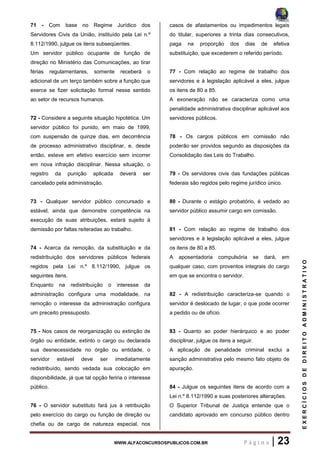WWW.ALFACONCURSOSPUBLICOS.COM.BR P á g i n a | 23
EXERCÍCIOSDEDIREITOADMINISTRATIVO
71 - Com base no Regime Jurídico dos
Servidores Civis da União, instituído pela Lei n.º
8.112/1990, julgue os itens subseqüentes.
Um servidor público ocupante de função de
direção no Ministério das Comunicações, ao tirar
férias regulamentares, somente receberá o
adicional de um terço também sobre a função que
exerce se fizer solicitação formal nesse sentido
ao setor de recursos humanos.
72 - Considere a seguinte situação hipotética. Um
servidor público foi punido, em maio de 1999,
com suspensão de quinze dias, em decorrência
de processo administrativo disciplinar, e, desde
então, esteve em efetivo exercício sem incorrer
em nova infração disciplinar. Nessa situação, o
registro da punição aplicada deverá ser
cancelado pela administração.
73 - Qualquer servidor público concursado e
estável, ainda que demonstre competência na
execução de suas atribuições, estará sujeito à
demissão por faltas reiteradas ao trabalho.
74 - Acerca da remoção, da substituição e da
redistribuição dos servidores públicos federais
regidos pela Lei n.º 8.112/1990, julgue os
seguintes itens.
Enquanto na redistribuição o interesse da
administração configura uma modalidade, na
remoção o interesse da administração configura
um preceito pressuposto.
75 - Nos casos de reorganização ou extinção de
órgão ou entidade, extinto o cargo ou declarada
sua desnecessidade no órgão ou entidade, o
servidor estável deve ser imediatamente
redistribuído, sendo vedada sua colocação em
disponibilidade, já que tal opção feriria o interesse
público.
76 - O servidor substituto fará jus à retribuição
pelo exercício do cargo ou função de direção ou
chefia ou de cargo de natureza especial, nos
casos de afastamentos ou impedimentos legais
do titular, superiores a trinta dias consecutivos,
paga na proporção dos dias de efetiva
substituição, que excederem o referido período.
77 - Com relação ao regime de trabalho dos
servidores e à legislação aplicável a eles, julgue
os itens de 80 a 85.
A exoneração não se caracteriza como uma
penalidade administrativa disciplinar aplicável aos
servidores públicos.
78 - Os cargos públicos em comissão não
poderão ser providos segundo as disposições da
Consolidação das Leis do Trabalho.
79 - Os servidores civis das fundações públicas
federais são regidos pelo regime jurídico único.
80 - Durante o estágio probatório, é vedado ao
servidor público assumir cargo em comissão.
81 - Com relação ao regime de trabalho dos
servidores e à legislação aplicável a eles, julgue
os itens de 80 a 85.
A aposentadoria compulsória se dará, em
qualquer caso, com proventos integrais do cargo
em que se encontra o servidor.
82 - A redistribuição caracteriza-se quando o
servidor é deslocado de lugar, o que pode ocorrer
a pedido ou de ofício.
83 - Quanto ao poder hierárquico e ao poder
disciplinar, julgue os itens a seguir.
A aplicação de penalidade criminal exclui a
sanção administrativa pelo mesmo fato objeto de
apuração.
84 - Julgue os seguintes itens de acordo com a
Lei n.º 8.112/1990 e suas posteriores alterações.
O Superior Tribunal de Justiça entende que o
candidato aprovado em concurso público dentro
 
