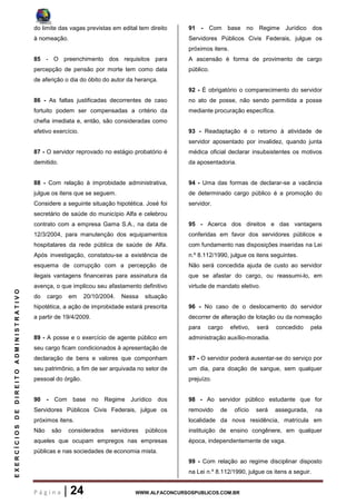 P á g i n a | 24 WWW.ALFACONCURSOSPUBLICOS.COM.BR
EXERCÍCIOSDEDIREITOADMINISTRATIVO
do limite das vagas previstas em edital tem direito
à nomeação.
85 - O preenchimento dos requisitos para
percepção de pensão por morte tem como data
de aferição o dia do óbito do autor da herança.
86 - As faltas justificadas decorrentes de caso
fortuito podem ser compensadas a critério da
chefia imediata e, então, são consideradas como
efetivo exercício.
87 - O servidor reprovado no estágio probatório é
demitido.
88 - Com relação à improbidade administrativa,
julgue os itens que se seguem.
Considere a seguinte situação hipotética. José foi
secretário de saúde do município Alfa e celebrou
contrato com a empresa Gama S.A., na data de
12/3/2004, para manutenção dos equipamentos
hospitalares da rede pública de saúde de Alfa.
Após investigação, constatou-se a existência de
esquema de corrupção com a percepção de
ilegais vantagens financeiras para assinatura da
avença, o que implicou seu afastamento definitivo
do cargo em 20/10/2004. Nessa situação
hipotética, a ação de improbidade estará prescrita
a partir de 19/4/2009.
89 - A posse e o exercício de agente público em
seu cargo ficam condicionados à apresentação de
declaração de bens e valores que componham
seu patrimônio, a fim de ser arquivada no setor de
pessoal do órgão.
90 - Com base no Regime Jurídico dos
Servidores Públicos Civis Federais, julgue os
próximos itens.
Não são considerados servidores públicos
aqueles que ocupam empregos nas empresas
públicas e nas sociedades de economia mista.
91 - Com base no Regime Jurídico dos
Servidores Públicos Civis Federais, julgue os
próximos itens.
A ascensão é forma de provimento de cargo
público.
92 - É obrigatório o comparecimento do servidor
no ato de posse, não sendo permitida a posse
mediante procuração específica.
93 - Readaptação é o retorno à atividade de
servidor aposentado por invalidez, quando junta
médica oficial declarar insubsistentes os motivos
da aposentadoria.
94 - Uma das formas de declarar-se a vacância
de determinado cargo público é a promoção do
servidor.
95 - Acerca dos direitos e das vantagens
conferidas em favor dos servidores públicos e
com fundamento nas disposições inseridas na Lei
n.º 8.112/1990, julgue os itens seguintes.
Não será concedida ajuda de custo ao servidor
que se afastar do cargo, ou reassumi-lo, em
virtude de mandato eletivo.
96 - No caso de o deslocamento do servidor
decorrer de alteração de lotação ou da nomeação
para cargo efetivo, será concedido pela
administração auxílio-moradia.
97 - O servidor poderá ausentar-se do serviço por
um dia, para doação de sangue, sem qualquer
prejuízo.
98 - Ao servidor público estudante que for
removido de ofício será assegurada, na
localidade da nova residência, matrícula em
instituição de ensino congênere, em qualquer
época, independentemente de vaga.
99 - Com relação ao regime disciplinar disposto
na Lei n.º 8.112/1990, julgue os itens a seguir.
 