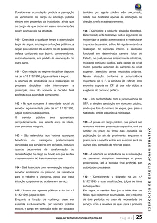 WWW.ALFACONCURSOSPUBLICOS.COM.BR P á g i n a | 25
EXERCÍCIOSDEDIREITOADMINISTRATIVO
Considera-se acumulação proibida a percepção
de vencimento de cargo ou emprego público
efetivo com proventos da inatividade, ainda que
os cargos de que decorram essas remunerações
sejam acumuláveis na atividade.
100 - Detectada a qualquer tempo a acumulação
ilegal de cargos, empregos ou funções públicas, a
opção pelo servidor até o último dia de prazo para
defesa configurará sua boa-fé, convertendo-se,
automaticamente, em pedido de exoneração do
outro cargo.
101 - Com relação ao regime disciplinar disposto
na Lei n.º 8.112/1990, julgue os itens a seguir.
A abertura de sindicância ou a instauração de
processo disciplinar não interrompem a
prescrição, mas tão somente a decisão final
proferida pela autoridade competente.
102 - No que concerne à seguridade social do
servidor regulamentada pela Lei n.º 8.112/1990,
julgue os itens subsequentes.
O servidor público será aposentado
compulsoriamente, aos setenta anos de idade,
com proventos integrais.
103 - São estendidos aos inativos quaisquer
benefícios ou vantagens posteriormente
concedidas aos servidores em atividade, inclusive
quando decorrentes de transformação ou
reclassificação do cargo ou função em que se deu
a aposentadoria. 90 Será licenciado com
104 - Será licenciado com remuneração integral o
servidor acidentado no percurso da residência
para o trabalho e viceversa, posto que essa
situação equipara-se ao acidente em serviço.
105 - Acerca dos agentes públicos e da Lei n.º
8.112/1990, julgue o item.
Enquanto a função de confiança deve ser
exercida exclusivamente por servidor público
efetivo, o cargo em comissão pode ser ocupado
também por agente público não concursado,
desde que destinado apenas às atribuições de
direção, chefia e assessoramento.
106 - Considere a seguinte situação hipotética.
Determinado ente federativo, sob o argumento de
modernizar a gestão administrativa e reestruturar
o quadro de pessoal, editou lei regulamentando a
realização de concurso interno e ascensão
funcional em determinada carreira típica do
Estado, no qual pessoas anteriormente admitidas,
mediante concurso público, para cargos de nível
médio poderão ascender às carreiras de nível
superior, atendidos certos requisitos próprios.
Nessa situação, conforme a jurisprudência
majoritária do STF, a conduta do referido ente
encontra suporte na CF, já que não violou a
exigência do concurso público.
107 - Em conformidade com a jurisprudência do
STF, a simples aprovação em concurso público,
ainda que fora do número de vagas, gera, para o
habilitado, direito adquirido à nomeação.
108 - A posse em cargo público, que poderá ser
realizada mediante procuração específica, terá de
ocorrer no prazo de trinta dias contados da
publicação do ato de provimento, enquanto o
prazo para o servidor entrar em exercício será de
quinze dias, contados da referida posse.
109 - A abertura de sindicância ou a instauração
de processo disciplinar interrompe o prazo
prescricional, até a decisão final proferida por
autoridade competente.
110 - Considerando o disposto na Lei n.º
8.112/1990 e suas atualizações, julgue os itens
subsequentes.
Em regra, o servidor fará jus a trinta dias de
férias, que podem ser acumuladas, até o máximo
de dois períodos, no caso de necessidade do
serviço, com a ressalva de que, para o primeiro
 