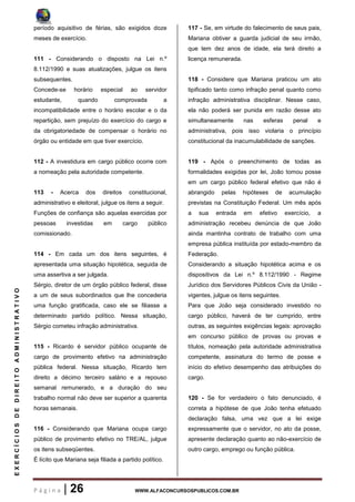 P á g i n a | 26 WWW.ALFACONCURSOSPUBLICOS.COM.BR
EXERCÍCIOSDEDIREITOADMINISTRATIVO
período aquisitivo de férias, são exigidos doze
meses de exercício.
111 - Considerando o disposto na Lei n.º
8.112/1990 e suas atualizações, julgue os itens
subsequentes.
Concede-se horário especial ao servidor
estudante, quando comprovada a
incompatibilidade entre o horário escolar e o da
repartição, sem prejuízo do exercício do cargo e
da obrigatoriedade de compensar o horário no
órgão ou entidade em que tiver exercício.
112 - A investidura em cargo público ocorre com
a nomeação pela autoridade competente.
113 - Acerca dos direitos constitucional,
administrativo e eleitoral, julgue os itens a seguir.
Funções de confiança são aquelas exercidas por
pessoas investidas em cargo público
comissionado.
114 - Em cada um dos itens seguintes, é
apresentada uma situação hipotética, seguida de
uma assertiva a ser julgada.
Sérgio, diretor de um órgão público federal, disse
a um de seus subordinados que lhe concederia
uma função gratificada, caso ele se filiasse a
determinado partido político. Nessa situação,
Sérgio cometeu infração administrativa.
115 - Ricardo é servidor público ocupante de
cargo de provimento efetivo na administração
pública federal. Nessa situação, Ricardo tem
direito a décimo terceiro salário e a repouso
semanal remunerado, e a duração do seu
trabalho normal não deve ser superior a quarenta
horas semanais.
116 - Considerando que Mariana ocupa cargo
público de provimento efetivo no TRE/AL, julgue
os itens subseqüentes.
É lícito que Mariana seja filiada a partido político.
117 - Se, em virtude do falecimento de seus pais,
Mariana obtiver a guarda judicial de seu irmão,
que tem dez anos de idade, ela terá direito a
licença remunerada.
118 - Considere que Mariana praticou um ato
tipificado tanto como infração penal quanto como
infração administrativa disciplinar. Nesse caso,
ela não poderá ser punida em razão desse ato
simultaneamente nas esferas penal e
administrativa, pois isso violaria o princípio
constitucional da inacumulabilidade de sanções.
119 - Após o preenchimento de todas as
formalidades exigidas por lei, João tomou posse
em um cargo público federal efetivo que não é
abrangido pelas hipóteses de acumulação
previstas na Constituição Federal. Um mês após
a sua entrada em efetivo exercício, a
administração recebeu denúncia de que João
ainda mantinha contrato de trabalho com uma
empresa pública instituída por estado-membro da
Federação.
Considerando a situação hipotética acima e os
dispositivos da Lei n.º 8.112/1990 - Regime
Jurídico dos Servidores Públicos Civis da União -
vigentes, julgue os itens seguintes.
Para que João seja considerado investido no
cargo público, haverá de ter cumprido, entre
outras, as seguintes exigências legais: aprovação
em concurso público de provas ou provas e
títulos, nomeação pela autoridade administrativa
competente, assinatura do termo de posse e
início do efetivo desempenho das atribuições do
cargo.
120 - Se for verdadeiro o fato denunciado, é
correta a hipótese de que João tenha efetuado
declaração falsa, uma vez que a lei exige
expressamente que o servidor, no ato da posse,
apresente declaração quanto ao não-exercício de
outro cargo, emprego ou função pública.
 