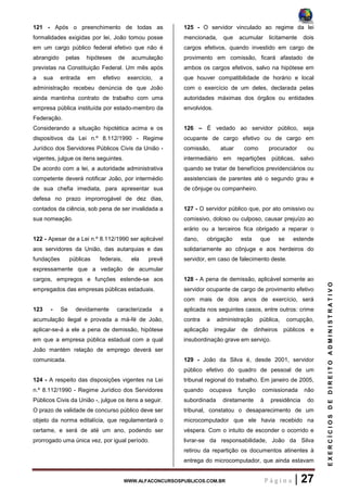 WWW.ALFACONCURSOSPUBLICOS.COM.BR P á g i n a | 27
EXERCÍCIOSDEDIREITOADMINISTRATIVO
121 - Após o preenchimento de todas as
formalidades exigidas por lei, João tomou posse
em um cargo público federal efetivo que não é
abrangido pelas hipóteses de acumulação
previstas na Constituição Federal. Um mês após
a sua entrada em efetivo exercício, a
administração recebeu denúncia de que João
ainda mantinha contrato de trabalho com uma
empresa pública instituída por estado-membro da
Federação.
Considerando a situação hipotética acima e os
dispositivos da Lei n.º 8.112/1990 - Regime
Jurídico dos Servidores Públicos Civis da União -
vigentes, julgue os itens seguintes.
De acordo com a lei, a autoridade administrativa
competente deverá notificar João, por intermédio
de sua chefia imediata, para apresentar sua
defesa no prazo improrrogável de dez dias,
contados da ciência, sob pena de ser invalidada a
sua nomeação.
122 - Apesar de a Lei n.º 8.112/1990 ser aplicável
aos servidores da União, das autarquias e das
fundações públicas federais, ela prevê
expressamente que a vedação de acumular
cargos, empregos e funções estende-se aos
empregados das empresas públicas estaduais.
123 - Se devidamente caracterizada a
acumulação ilegal e provada a má-fé de João,
aplicar-se-á a ele a pena de demissão, hipótese
em que a empresa pública estadual com a qual
João mantém relação de emprego deverá ser
comunicada.
124 - A respeito das disposições vigentes na Lei
n.º 8.112/1990 - Regime Jurídico dos Servidores
Públicos Civis da União -, julgue os itens a seguir.
O prazo de validade de concurso público deve ser
objeto da norma editalícia, que regulamentará o
certame, e será de até um ano, podendo ser
prorrogado uma única vez, por igual período.
125 - O servidor vinculado ao regime da lei
mencionada, que acumular licitamente dois
cargos efetivos, quando investido em cargo de
provimento em comissão, ficará afastado de
ambos os cargos efetivos, salvo na hipótese em
que houver compatibilidade de horário e local
com o exercício de um deles, declarada pelas
autoridades máximas dos órgãos ou entidades
envolvidos.
126 – É vedado ao servidor público, seja
ocupante de cargo efetivo ou de cargo em
comissão, atuar como procurador ou
intermediário em repartições públicas, salvo
quando se tratar de benefícios previdenciários ou
assistenciais de parentes até o segundo grau e
de cônjuge ou companheiro.
127 - O servidor público que, por ato omissivo ou
comissivo, doloso ou culposo, causar prejuízo ao
erário ou a terceiros fica obrigado a reparar o
dano, obrigação esta que se estende
solidariamente ao cônjuge e aos herdeiros do
servidor, em caso de falecimento deste.
128 - A pena de demissão, aplicável somente ao
servidor ocupante de cargo de provimento efetivo
com mais de dois anos de exercício, será
aplicada nos seguintes casos, entre outros: crime
contra a administração pública, corrupção,
aplicação irregular de dinheiros públicos e
insubordinação grave em serviço.
129 - João da Silva é, desde 2001, servidor
público efetivo do quadro de pessoal de um
tribunal regional do trabalho. Em janeiro de 2005,
quando ocupava função comissionada não
subordinada diretamente à presidência do
tribunal, constatou o desaparecimento de um
microcomputador que ele havia recebido na
véspera. Com o intuito de esconder o ocorrido e
livrar-se da responsabilidade, João da Silva
retirou da repartição os documentos atinentes à
entrega do microcomputador, que ainda estavam
 