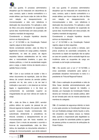 P á g i n a | 28 WWW.ALFACONCURSOSPUBLICOS.COM.BR
EXERCÍCIOSDEDIREITOADMINISTRATIVO
sob sua guarda. O processo administrativo
disciplinar que foi instaurado em decorrência do
caso, concluiu, após o devido contraditório e a
ampla defesa, que houve culpa de João da Silva
com relação ao desaparecimento do
microcomputador e dolo com referência à
destruição dos documentos. Foi aplicada a João
da Silva uma pena disciplinar de suspensão de
quinze dias. Inconformado com essa punição, ele
impetrou mandado de segurança.
Considerando a situação hipotética descrita
acima e as disposições da
Lei n.º 8.112/1990 e da Constituição Federal
vigente, julgue os itens seguintes.
Sendo considerado servidor, João da Silva foi
legalmente investido em cargo público, mediante
atendimento, na data da posse, de alguns
requisitos básicos estabelecidos em lei, entre
eles: a nacionalidade brasileira, o gozo dos
direitos políticos, o nível de escolaridade exigido
para o cargo, a idade mínima de dezoito anos e
aptidão física e mental.
130 - Com a sua conduta de ocultar o fato e
retirar documentos da repartição, João da Silva
deixou de cumprir deveres do servidor público
previstos em lei, tais como o de ser leal à
instituição a que servir, o de observar as normas
legais e regulamentares e o de levar ao
conhecimento da autoridade superior as
irregularidades de que tiver ciência em razão do
cargo.
131 - João da Silva é, desde 2001, servidor
público efetivo do quadro de pessoal de um
tribunal regional do trabalho. Em janeiro de 2005,
quando ocupava função comissionada não
subordinada diretamente à presidência do
tribunal, constatou o desaparecimento de um
microcomputador que ele havia recebido na
véspera. Com o intuito de esconder o ocorrido e
livrar-se da responsabilidade, João da Silva
retirou da repartição os documentos atinentes à
entrega do microcomputador, que ainda estavam
sob sua guarda. O processo administrativo
disciplinar que foi instaurado em decorrência do
caso, concluiu, após o devido contraditório e a
ampla defesa, que houve culpa de João da Silva
com relação ao desaparecimento do
microcomputador e dolo com referência à
destruição dos documentos. Foi aplicada a João
da Silva uma pena disciplinar de suspensão de
quinze dias. Inconformado com essa punição, ele
impetrou mandado de segurança.
Considerando a situação hipotética descrita
acima e as disposições da
Lei n.º 8.112/1990 e da Constituição Federal
vigente, julgue os itens seguintes.
A disposição legal que proíbe a retirada, sem
prévia anuência da autoridade competente, de
documento ou objeto da repartição não se aplica
ao caso em questão, ante a exclusão legal de sua
incidência sobre os ocupantes de cargo em
comissão ou de função comissionada.
132 - De acordo com a Lei n.º 8.112/1990, a
única autoridade competente para aplicar a
penalidade disciplinar mencionada no texto é o
presidente do Tribunal Regional Federal.
133 - Caso a aplicação da penalidade a João da
Silva fosse decidida administrativamente pelo
plenário do tribunal regional do trabalho, a
decisão, por imposição da Constituição Federal,
deveria ser motivada e em sessão pública, além
de ser tomada pelo voto da maioria absoluta dos
membros do colegiado.
134 - O mandado de segurança referido no texto
é uma ação prevista na Constituição Federal que
tem por finalidade proteger direito líquido e certo,
não amparado por habeas corpus ou habeas
data, quando o responsável pela ilegalidade ou
abuso de poder for autoridade pública ou agente
de pessoa jurídica no exercício de atribuições do
Poder Público.
 