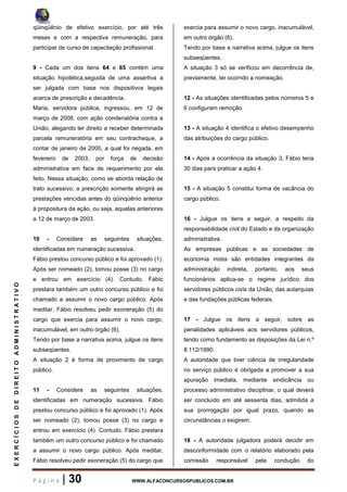 P á g i n a | 30 WWW.ALFACONCURSOSPUBLICOS.COM.BR
EXERCÍCIOSDEDIREITOADMINISTRATIVO
qüinqüênio de efetivo exercício, por até três
meses e com a respectiva remuneração, para
participar de curso de capacitação profissional.
9 - Cada um dos itens 64 e 65 contém uma
situação hipotética,seguida de uma assertiva a
ser julgada com base nos dispositivos legais
acerca de prescrição e decadência.
Maria, servidora pública, ingressou, em 12 de
março de 2008, com ação condenatória contra a
União, alegando ter direito a receber determinada
parcela remuneratória em seu contracheque, a
contar de janeiro de 2000, a qual foi negada, em
fevereiro de 2003, por força de decisão
administrativa em face de requerimento por ela
feito. Nessa situação, como se aborda relação de
trato sucessivo, a prescrição somente atingirá as
prestações vencidas antes do qüinqüênio anterior
à propositura da ação, ou seja, aquelas anteriores
a 12 de março de 2003.
10 - Considere as seguintes situações,
identificadas em numeração sucessiva.
Fábio prestou concurso público e foi aprovado (1).
Após ser nomeado (2), tomou posse (3) no cargo
e entrou em exercício (4). Contudo, Fábio
prestara também um outro concurso público e foi
chamado a assumir o novo cargo público. Após
meditar, Fábio resolveu pedir exoneração (5) do
cargo que exercia para assumir o novo cargo,
inacumulável, em outro órgão (6).
Tendo por base a narrativa acima, julgue os itens
subseqüentes.
A situação 2 é forma de provimento de cargo
público.
11 - Considere as seguintes situações,
identificadas em numeração sucessiva. Fábio
prestou concurso público e foi aprovado (1). Após
ser nomeado (2), tomou posse (3) no cargo e
entrou em exercício (4). Contudo, Fábio prestara
também um outro concurso público e foi chamado
a assumir o novo cargo público. Após meditar,
Fábio resolveu pedir exoneração (5) do cargo que
exercia para assumir o novo cargo, inacumulável,
em outro órgão (6).
Tendo por base a narrativa acima, julgue os itens
subseqüentes.
A situação 3 só se verificou em decorrência de,
previamente, ter ocorrido a nomeação.
12 - As situações identificadas pelos números 5 e
6 configuram remoção.
13 - A situação 4 identifica o efetivo desempenho
das atribuições do cargo público.
14 - Após a ocorrência da situação 3, Fábio teria
30 dias para praticar a ação 4.
15 - A situação 5 constitui forma de vacância do
cargo público.
16 - Julgue os itens a seguir, a respeito da
responsabilidade civil do Estado e da organização
administrativa.
As empresas públicas e as sociedades de
economia mista são entidades integrantes da
administração indireta, portanto, aos seus
funcionários aplica-se o regime jurídico dos
servidores públicos civis da União, das autarquias
e das fundações públicas federais.
17 - Julgue os itens a seguir, sobre as
penalidades aplicáveis aos servidores públicos,
tendo como fundamento as disposições da Lei n.º
8.112/1990.
A autoridade que tiver ciência de irregularidade
no serviço público é obrigada a promover a sua
apuração imediata, mediante sindicância ou
processo administrativo disciplinar, o qual deverá
ser concluído em até sessenta dias, admitida a
sua prorrogação por igual prazo, quando as
circunstâncias o exigirem.
18 - A autoridade julgadora poderá decidir em
desconformidade com o relatório elaborado pela
comissão responsável pela condução do
 