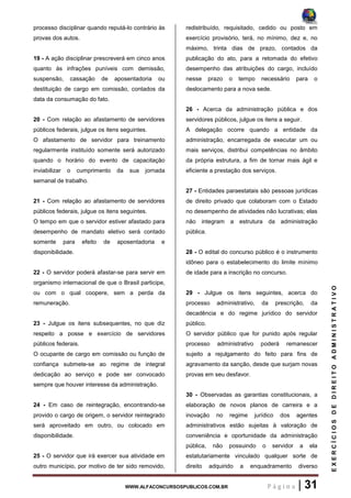 WWW.ALFACONCURSOSPUBLICOS.COM.BR P á g i n a | 31
EXERCÍCIOSDEDIREITOADMINISTRATIVO
processo disciplinar quando reputá-lo contrário às
provas dos autos.
19 - A ação disciplinar prescreverá em cinco anos
quanto às infrações puníveis com demissão,
suspensão, cassação de aposentadoria ou
destituição de cargo em comissão, contados da
data da consumação do fato.
20 - Com relação ao afastamento de servidores
públicos federais, julgue os itens seguintes.
O afastamento de servidor para treinamento
regularmente instituído somente será autorizado
quando o horário do evento de capacitação
inviabilizar o cumprimento da sua jornada
semanal de trabalho.
21 - Com relação ao afastamento de servidores
públicos federais, julgue os itens seguintes.
O tempo em que o servidor estiver afastado para
desempenho de mandato eletivo será contado
somente para efeito de aposentadoria e
disponibilidade.
22 - O servidor poderá afastar-se para servir em
organismo internacional de que o Brasil participe,
ou com o qual coopere, sem a perda da
remuneração.
23 - Julgue os itens subsequentes, no que diz
respeito a posse e exercício de servidores
públicos federais.
O ocupante de cargo em comissão ou função de
confiança submete-se ao regime de integral
dedicação ao serviço e pode ser convocado
sempre que houver interesse da administração.
24 - Em caso de reintegração, encontrando-se
provido o cargo de origem, o servidor reintegrado
será aproveitado em outro, ou colocado em
disponibilidade.
25 - O servidor que irá exercer sua atividade em
outro município, por motivo de ter sido removido,
redistribuído, requisitado, cedido ou posto em
exercício provisório, terá, no mínimo, dez e, no
máximo, trinta dias de prazo, contados da
publicação do ato, para a retomada do efetivo
desempenho das atribuições do cargo, incluído
nesse prazo o tempo necessário para o
deslocamento para a nova sede.
26 - Acerca da administração pública e dos
servidores públicos, julgue os itens a seguir.
A delegação ocorre quando a entidade da
administração, encarregada de executar um ou
mais serviços, distribui competências no âmbito
da própria estrutura, a fim de tornar mais ágil e
eficiente a prestação dos serviços.
27 - Entidades paraestatais são pessoas jurídicas
de direito privado que colaboram com o Estado
no desempenho de atividades não lucrativas; elas
não integram a estrutura da administração
pública.
28 - O edital do concurso público é o instrumento
idôneo para o estabelecimento do limite mínimo
de idade para a inscrição no concurso.
29 - Julgue os itens seguintes, acerca do
processo administrativo, da prescrição, da
decadência e do regime jurídico do servidor
público.
O servidor público que for punido após regular
processo administrativo poderá remanescer
sujeito a rejulgamento do feito para fins de
agravamento da sanção, desde que surjam novas
provas em seu desfavor.
30 - Observadas as garantias constitucionais, a
elaboração de novos planos de carreira e a
inovação no regime jurídico dos agentes
administrativos estão sujeitas à valoração de
conveniência e oportunidade da administração
pública, não possuindo o servidor a ela
estatutariamente vinculado qualquer sorte de
direito adquirido a enquadramento diverso
 