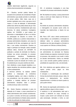 P á g i n a | 32 WWW.ALFACONCURSOSPUBLICOS.COM.BR
EXERCÍCIOSDEDIREITOADMINISTRATIVO
daquele determinado legalmente, segundo os
critérios discricionariamente normatizados.
31 - Claudius, servidor público federal, foi
acusado de ter praticado ato considerado infração
administrativa cuja sanção prevista é a demissão
do serviço público. Além disso, esse ato é
também capitulado como crime, cuja pena é de 6
meses a 2 anos de detenção. A administração
pública teve ciência da prática desse ato por meio
de denúncia anônima. Imediatamente após essa
denúncia, foi aberta sindicância investigativa
sigilosa, em 12/4/2004, a qual acabou por
demonstrar a materialidade do fato e os indícios
de participação de Claudius no evento. Em
4/3/2005, publicou-se a portaria instaurandose o
processo administrativo disciplinar, com prazo de
conclusão de 60 dias, prorrogáveis por mais 60
dias, o que acabou acontecendo. Claudius se
negou a participar da instrução, sendo nomeado
defensor dativo. Somente em 30/7/2007, foi
publicada a portaria de demissão de Claudius,
fundada nas provas produzidas no processo
administrativo disciplinar. Paralelamente,
Claudius respondeu a ação penal, tendo sido
condenado à pena de reclusão de 6 meses, que
foi substituída por uma pena restritiva de direito.
Com referência a essa situação hipotética e ao
regime disciplinar dos servidores públicos, julgue
os itens subseqüentes.
A denúncia anônima, na espécie, poderia
justificar a instauração da sindicância
investigativa sigilosa, com vistas a identificar a
sua procedência, mas não poderia, por si só,
justificar a imediata abertura de processo
administrativo disciplinar, dado o princípio
constitucional que veda o anonimato.
32 - Sendo Claudius condenado à pena de
detenção de 6 meses, o prazo prescricional na
esfera administrativa será contado considerando-
se a pena in concreto, de forma que a pretensão
punitiva administrativa do Estado estava prescrita
na data da publicação da citada portaria.
33 - A sindicância investigativa é uma fase
necessária do processo administrativo disciplinar.
34 - Na hipótese em apreço, o prazo prescricional
voltou a correr por inteiro depois de 140 dias a
contar de 4/3/2005.
35 -
No âmbito do processo administrativo disciplinar,
o interrogatório do acusado ocorre antes da
inquirição das testemunhas, e depois da sua
citação.
36 - Para o STF, viola o direito constitucional à
ampla defesa e ao contraditório a nomeação de
defensor dativo no processo administrativo
disciplinar que não seja advogado ou formado no
curso superior em Ciências Jurídicas (Direito).
37 - Eventual tentativa para anular judicialmente o
ato administrativo de demissão de Claudius
restará limitada aos aspectos meramente formais
do processo, não podendo o juiz invadir o mérito
da decisão demissionária, mesmo se entender
que o caso concreto poderia justificar apenas a
penalidade de suspensão e não, a de demissão.
38 - Com referência aos agentes públicos e ao
regime jurídico único, julgue os itens
subseqüentes.
A remoção e a redistribuição não constituem
formas de provimento derivado, porque, nelas, há
apenas o deslocamento do servidor,
respectivamente, no âmbito do mesmo quadro ou
para quadro diverso.
39 - Acerca da organização administrativa e dos
agentes públicos, julgue os itens a seguir.
A vacância é o ato administrativo pelo qual o
servidor é destituído do cargo, emprego ou
função e pode ocorrer com extinção do vínculo
pela exoneração, demissão e morte, ou sem
 